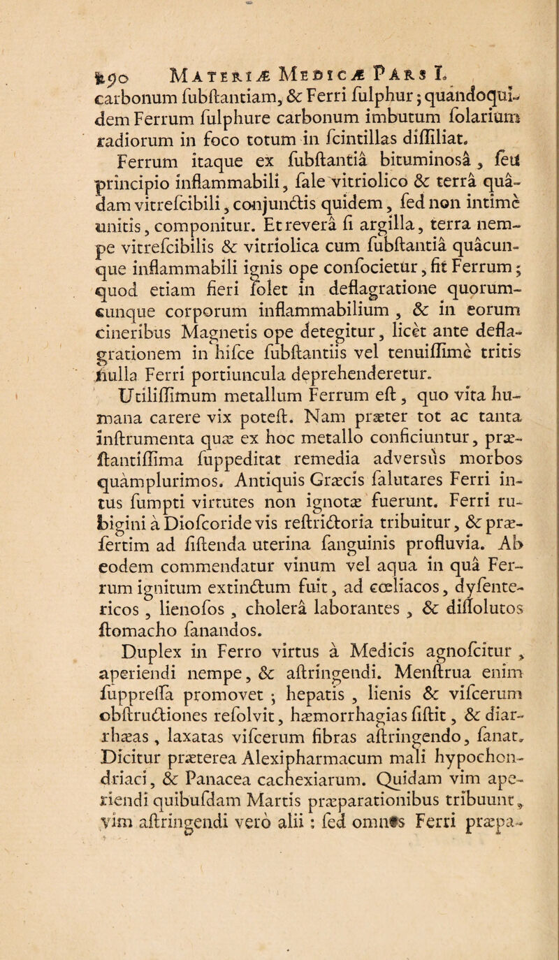 carbonum fubftantiam, 8c Ferri fulphur; quandoqui¬ dem Ferrum fulphure carbonum imbutum folarium radiorum in foco totum in fcintillas difliliat. Ferrum itaque ex fubftantia bituminosi , feti principio inflammabili , fale vitriolico & terra qua¬ dam vitrefcibili , conjundis quidem, fed non intime unitis, componitur. Et revera ii argilla, terra nem¬ pe vitrefcibilis & vitriolica cum fubftantia quacun¬ que inflammabili ignis ope confocietur, fit Ferrum; quod etiam fieri lolet in deflagratione quorum¬ cunque corporum inflammabilium , 3c in eorum cineribus Magnetis ope detegitur, licet ante defla¬ grationem in hifce fubftantiis vel tenuiflime tritis iiulla Ferri portiuncula deprehenderetur. Utiliflimum metallum Ferrum eft, quo vita hu¬ mana carere vix poteft. Nam praeter tot ac tanta lnftrumenta quae ex hoc metallo conficiuntur, prae- ftantiffima fuppeditat remedia adversus morbos quamplurimos. Antiquis Graecis falutares Ferri in¬ tus fumpti virtutes non ignotae fuerunt. Ferri ru- bigini aDiofcoridevis reftridoria tribuitur, 8cprae- fertim ad fiftenda uterina fanguinis profluvia. Ab eodem commendatur vinum vel aqua in qua Fer¬ rum ignitum extindum fuit, ad coeliacos, dylente- ricos, lienofos , cholera laborantes , Sc diflolutos ftomacho fanandos. Duplex in Ferro virtus a Medicis agnofeitur , aperiendi nempe, Sc aftringendi. Menftrua enim fupprelTa promovet ; hepatis , lienis 5c vifcerum cbftrudiones refolvit, hamorrhagias fiftit, & diar- rhaeas, laxatas vifcerum fibras aftringendo, fanat» Dicitur praeterea Alexipharmacum mali hypochon¬ driaci , & Panacea cachexiarum. Quidam vim ape¬ riendi quibufdam Martis praeparationibus tribuunt, vim aftringendi vero alii: fed omnis Ferri praepa-