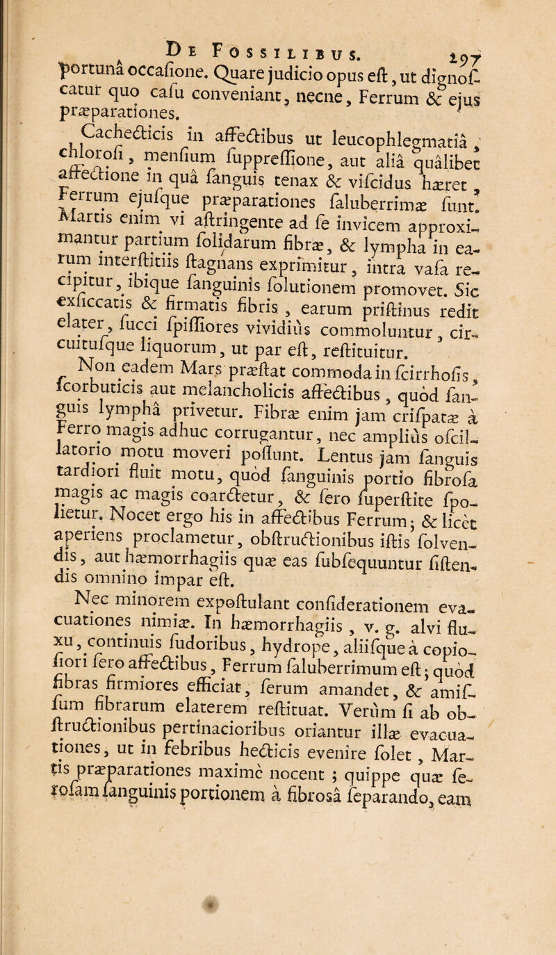 'portuna occafione. Quare judicio opus eft, ut dignof. catur quo caiu conveniant, necne. Ferrum & ejus praeparationes. ■ Cache&icis in affedtibus ut leucophlegmatia : chloroii, mendum duppreffione, aut alia qualibet affectione in qua danguis tenax & vidcidus hjeret , r eurum ejufque prsparationes faluberrimx funt. Aiartis enim vi aftringente ad fe invicem approxi¬ mantur partium dolidarum fibra:, & lympha in ea¬ rum mterftmis ftagnans exprimitur, intra vada re¬ cipitur, ibique fanguinis dolutionem promovet. Sic exficcatis & firmatis fibris , earum priftinus redit e ater, iucci fpifliores vividius commoluntur, cir- cui tui que liquorum, ut par eft, reftituitur. Non eadem Mars praedat commoda in dcirrhofis corbucicis aut melancholicis affectibus , quod dan- guis lympha privetur. Fibra: enim jam cridpata: a t-erro magis adhuc corrugantur, nec ampliis odci!- latorio motu moveri poliunt. Lentus jam fanguis tardiori fluit motu, quod fanguinis portio fibrofa magis ac magis coartetur, & fero fuperftite fpo_ lietur. Nocet ergo his in affedibus Ferrum; & licet aperiens proclametur, obftrudionibus iftisYolven- dis, authdemorrhagiis quas eas fubfequuntur fiftem dis omnino impar eft. Nec minorem expoftufant confiderationem eva« cuationes nimia?. In fiasmorrhagiis , v. g. alvi flu- xu, continuis fudoribus, hydrope, aliifquea copio- hon fero aftedibus, Ferrum faluberrimum eft; qubd nbras firmiores efficiat, ferum amandet, 5c amif- fum fibrarum elaterem reftituat. Verum fi ab ob- irruchombus pertinacioribus oriantur illa? evacua¬ tiones , ut in febribus fiedicis evenire folet , Mar¬ tis praeparationes maxime nocent ; quippe qua: fe- rolam fanguinis portionem a fibrosa feparando, eam