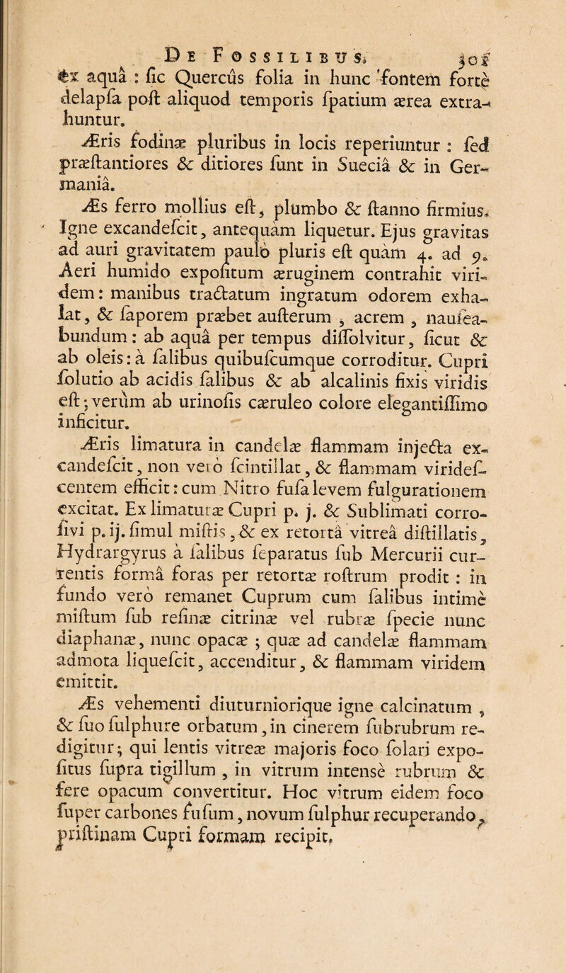 D e Fossilibus* jof aqua : fic Quercus folia in liunc fontem fort£ delapfa pofl aliquod temporis fpatium aerea extra-* huntur. Arris fodinae pluribus in locis reperiuntur : fed praeftantiores Sc ditiores funt in Suecia Sc in Ger¬ mania. &s ferro mollius eft5 plumbo Sc ftanno firmius. Igne excandefcit, antequam liquetur. Ejus gravitas ad auri gravitatem jpaulo pluris eft quam 4. ad 9* Aeri humido expohtum aeruginem contrahit viri¬ dem: manibus tradtatum ingratum odorem exha¬ lat , Sc faporem probet aufterum , acrem 3 naufea- bundum: ab aqua per tempus diflolvitur, ficut Sc ab oleis: a falibus quibufcumque corroditur. Cupri jfolutio ab acidis falibus Sc ab alcalinis fixis viridis eft; verum ab urinofis caeruleo colore elegantiffimo * f9 o inncitur. diris limatura in candelae flammam injedta ex« candefcit, non veib fcintiilat, Sc flammam virides¬ centem efficit:cum Nitro fufalevem fulgurationem excitat. Ex limaturae Cupri p. j. Sc Sublimati corro- fivi p.ij.fimul miftis 3& ex retorta vitrea diftillatis, Hydrargyrus a falibus feparatus fub Mercurii cur- xentis forma foras per retortae roftrum prodit : in fundo vero remanet Cuprum cum falibus intime miftum fub refinae citrinae vel rubrae fpecie nunc diaphanae, nunc opacae ; qua: ad candela flammam admota liquefcit, accenditur, Sc flammam viridem emittit. dEs vehementi diuturniorique igne calcinatum , Sc fuoiulphure orbatum,in cinerem fubrubrum re¬ digitur; qui lentis vitreae majoris foco folati expo¬ litus fupra tigillum , in vitrum intense rubrum Sc fere opacum convertitur. Hoc vitrum eidem foco fuper carbones fufum, novum fulphur recuperando^ jpriftinam Cupri formam recipit.