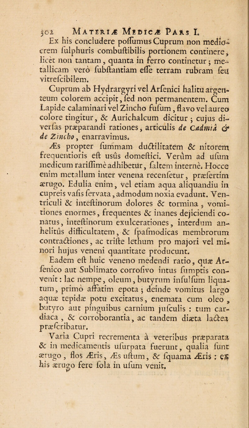 Ex his concludere poflumus Cuprum non medio¬ crem fulphuris combuftibilis portionem continere, licet non tantam, quanta in ferro continetur; me¬ tallicam vero fubftantiam efle terram rubram feu vitrefcibilem. Cuprum ab Hydrargyri vel Arfenici halitu argen¬ teum colorem accipit, fed non permanentem. Cum Lapide calaminari vel Zincho fufum, flavo vel aureo colore tingitur, Sc Aurichalcum dicitur ; cujus di- verfas praeparandi rationes > articulis de Cadmia & de Zincho, enarravimus. propter fummam dudHlitatem Sc nitorem frequentioris eft usus domeftici. Verum ad ufuni medicum rariffime adhibetur, faltem interne. Hocce enim metallum inter venena recenletur, praefertim aerugo. Edulia enim, vel etiam aqua aliquandiu in cupreis vafis fervata, admodum noxia evadunt. Ven¬ triculi Sc inteftinorum dolores Sc tormina 5 vomi¬ tiones enormes, frequentes Sc inanes dejiciendi co¬ natus, inteftinorum exulcerationes, interdum an¬ helitus difficultatem, fpafmodicas membrorum contracftiones, ac trifte lethum pro majori vel mi¬ nori hujus veneni quantitate producunt. Eadem eft huic veneno medendi ratio, quae Ar¬ renico aut Sublimato corroffvo intus fumptis con¬ venit: lac nempe, oleum, butyrum infulfum liqua- tum, primo affatim epota; deinde vomitus largo aquas tepidas potu excitatus, enemata cum oleo ? butyro aut pinguibus carnium jufculis : tum car¬ diaca , Sc corroborantia, ac tandem dheta la&ea praefcribatur. Varia Cupri recrementa k veteribus praeparata Sc in medicamentis ufurpata fuerunt, qualia fune srugo , flos ALris, Al s uftum, Sc fquama Airis : eg his ^rugo fere fola in ufum venit.