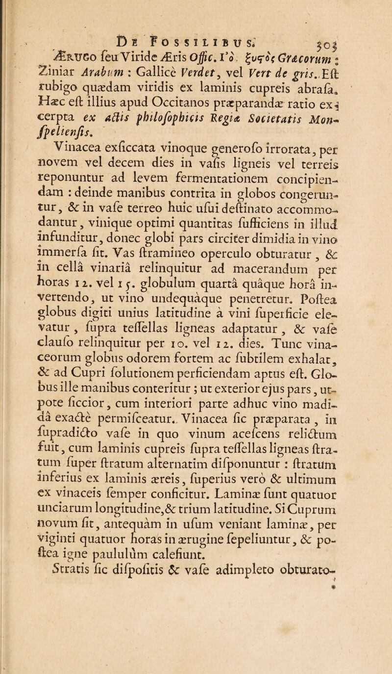 D t Fossilibus* $o $ i&UTGo feu Viride diris Ojfic. l’o Cr&corum : Ziniar Arabum : Gallice Verdet, vel Fm d<? gri rubigo quasdam viridis ex laminis cupreis abrafa» Haec efl illius apud Occitanos praeparandae ratio ex cerpta ex affis fhilofipbicis Regia Societatis Mon- fpelienfis. Vinacea exficcata vinoque generofo irrorata , per novem vel decem dies in vafis ligneis vel terreis reponuntur ad levem fermentationem concipien¬ dam : deinde manibus contrita in globos congerun¬ tur, Sc in vafe terreo huic ufuideftinato accommo¬ dantur , vinique optimi quantitas fufficiens in illud infunditur, donec globi pars circiter dimidia in vino immerfa fit. Vas flramineo operculo obturatur, Sc in cella vinaria relinquitur ad macerandum per horas 12. vel 1y. globulum quarta quaque hora in¬ vertendo, ut vino undequaque penetretur. Poflea globus digiti unius latitudine a vini fuperficie ele¬ vatur , fupra teflellas ligneas adaptatur , & vafe claufo relinquitur per 10. vel 12. dies. Tunc vina¬ ceorum globus odorem fortem ac fubtilem exhalat, & ad Cupri folutionem perficiendam aptus efl. Glo¬ bus ille manibus conteritur; ut exterior ejus pars, ut- pote ficcior, cum interiori parte adhuc vino madi¬ da exa£le permifeeatur. Vinacea fic praeparata , in fupradidto vafe in quo vinum acefcens relictura fuit, cum laminis cupreis fupra teffellas ligneas lira¬ tum fuper liratum alternatim difponuntur : flratilm inferius ex laminis aereis, fuperius vero & ultimum ex vinaceis femper conficitur. Laminae funt quatuor unciarum longitudine,& trium latitudine. Si Cuprum novum fit, antequam in ufum veniant laminae, per viginti quatuor horas in aerugine fepeliuntur, & po- ftea igne paululum calefiunt. Stratis fic difpofitis 5c vafe adimpleto obturato-