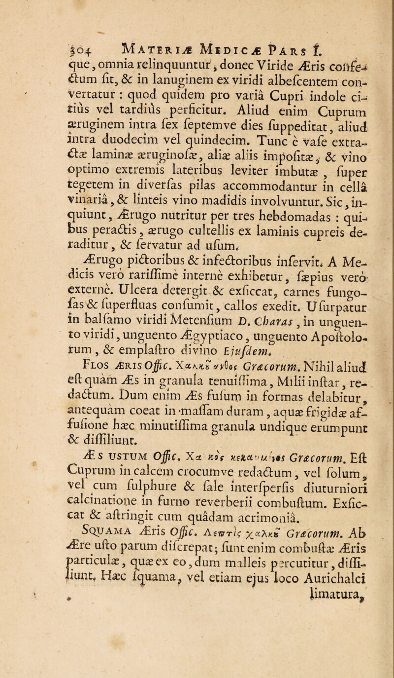 que, onmia relinquuntur^ donec Viride *£ris coftfe^ dum fit, Sc in lanuginem ex viridi albefcentem con¬ vertatur : quod quidem pro varia Cupri indole ei¬ dus vel tardius perficitur. Aliud enim Cuprum aeruginem intra fex feptemve dies fuppeditat, aliud intra duodecim vel quindecim. Tunc e vafe extra¬ has laminas asruginofe, alice aliis impolita, & vino optimo extremis lateribus leviter imbuta , fuper tegetem in diverfas pilas accommodantur in cella vinaria, 8c linteis vino madidis involvuntur. Sic , in¬ quiunt , Airugo nutritur per tres hebdomadas : qui¬ bus peradis, asrugo cultellis ex laminis cupreis de¬ raditur , & fervatur ad ufurm _ ^Erugo pidoribus &c infedoribus infervit; A Me¬ dicis vero rariflime interne exhibetur 5 faspius vero externe. Ulcera detergit & exficcat, carnes fungo- fas & fuperfiuas confumit, callos exedit* Ufurpatur in balfamo viridi Metenfium D. Charas , in unguen¬ to viridi , unguento Agyptiaco , unguento Apoflolo- rum , & emplaflro divino Ejufdem, Flos ^€ris Ojfic. Gr&corum. Nihil aliud eflquam ^£s in granula tenuifhma, Milii inftar, re- dadum. Dum enim As fulum in formas delabitur* antequam coeat in *maflam duram, aquas frigidx af- fuhone haec minutiHima granula undique erumpunt diililiunt. As ustum Offic* Xa ftog xsjicc u \9s Grdtcorum. Eff Cuprum in calcem crocumve redadum, vel folum^ vel cum fuipbure & fele interfperfis diuturniori calcinatione in furno reverberii combuflum. Exfic- cat & aflringit cum quadam acrimonia. Squama Airis Offic. Gr&corum. Ab -£re ufto parum diferepat; fiint enim combufiae d£ris particula, quas ex eo, dum malleis percutitur, difli- liunt. Hasc Iquama^ vel etiam ejus loco Aurichalci # iimatura9