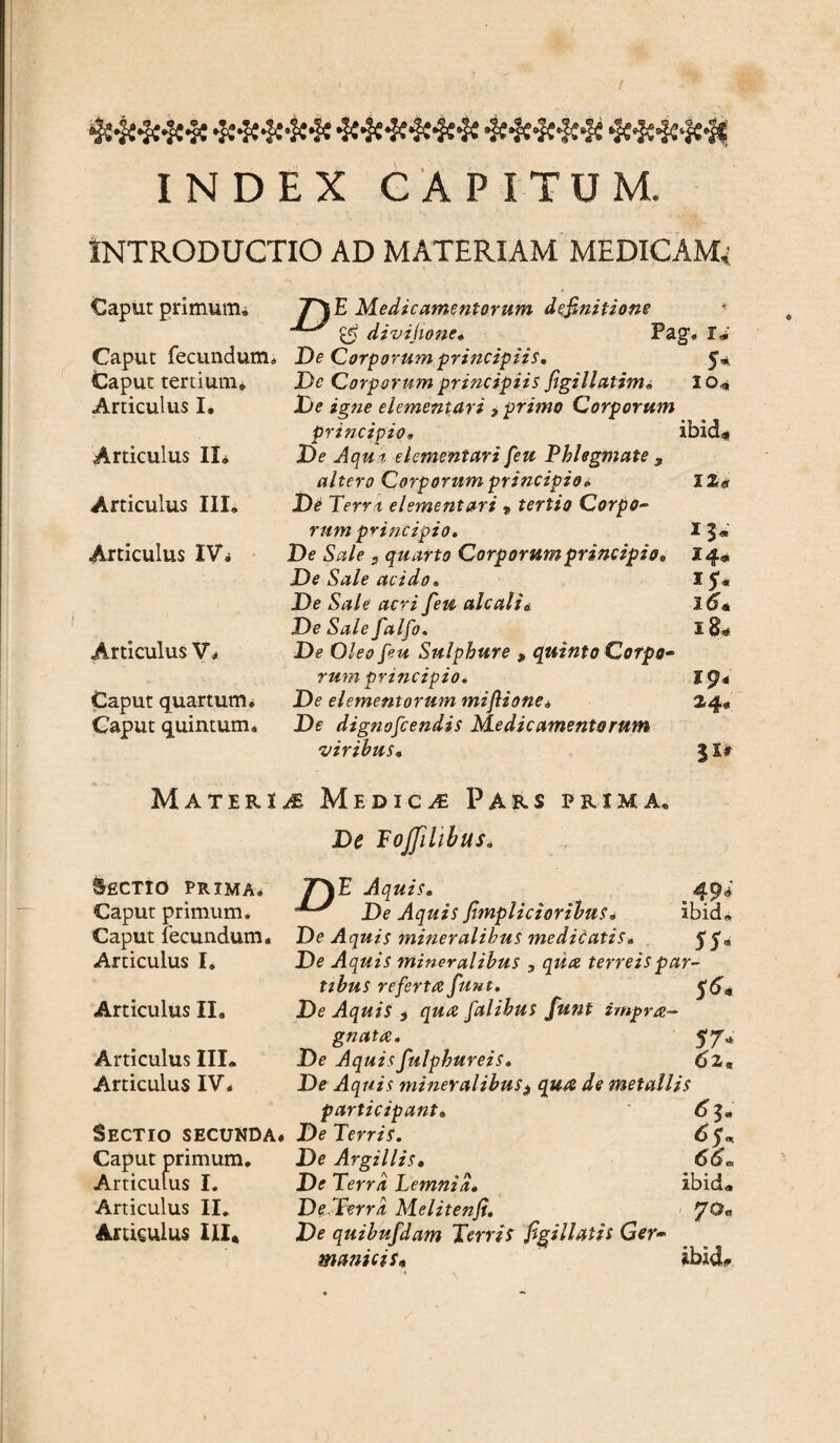 •$w#*|s4c*,3fc 4£#f£sJ£*j£s,<N 4c^c,Sc4c4( INDEX CAPITUM. INTRODUCTIO AD MATERIAM MEDICAM* Caput primum* Caput fecundum,, Caput tertium» Articulus I. Articulus IX» Articulus III. Articulus IV» Articulus Vt Caput quartum* Caput quintum* yHjE Medicamentorum definitione divijione» Pag. I<i De Corporum principiis» 5* Dc Corporum principiis figillatim. 10* De igne elementari 9 primo Corporum principio, ibid«< De Jqu-r. elementari feu Phlegmate , altero Corporum principio* ll# De Terra, elementari 9 tertio Corpo- rum principio» 13« De Sale s quarto Corporum principio,, 14* De Sale acido» 15« De Sale acri feu ah ali i 26* DeSalefalfo. x8« De Oleo fu Sulphure * quinto Corpo¬ rum principio, 19* De elementorum miftione* 2.4« De dignofcendis Medicamentorum viribus. 3 Xr Materu Medica Pars prima. Lectio prima* Caput primum. Caput fecundum. Articulus I. Articulus II. Articulus III. Articulus IV« Sectio secunda. Caput primum. Articulus I. Articulus II. Amculus III* ibiUl De Fojfilibus, T\ E Aquis. De Aquis fimpiicioribus. De Aquis mineralibus medicatis» 55® De Aquis mineralibus , qua terreis par¬ tibus referta funt. 5^« De Aquis , qua falihus funt impra- gnata. De Aquisfulphureis. 62„ De Aquis mineralibus $ qua de metallis participant. De Terris. 6 5* De Argillis. 66„ De Terra Lemnia» ibid. De Terra Melitenfi. yOa De quibufdam Terris figi liatis Ger¬ manicis» ibidi.