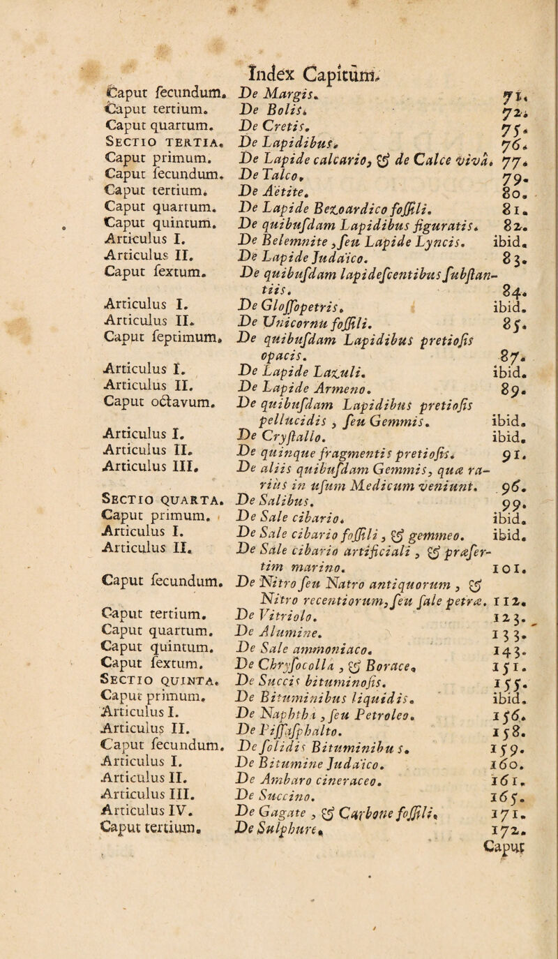 Caput fecundum. Caput tertium. Caput quartum. Sectio tertia. Caput primum. Caput fecundum. Caput tertium* Caput quartum. Caput quintum. Articulus I. Articulus II. Caput fextum. Articulus I. Articulus II. Caput feptimum» Articulus I. Articulus II. Caput octavum. Articulus I. Articulus II. Articulus III, Sectio quarta. Caput primum. Articulus I. Articulus II. Caput fecundum. Caput tertium. Caput quartum. Caput quintum. Caput fextum. Sectio quinta. Caput primum. Articulus I. Articulus II. Caput fecundum. Articulus I. Articulus II. Articulus III. Articulus IV. Caput tertium. Index Capitunx* De Margis. 71, De Bolisk rjzi DeCretis. De Lapidibus, De Lapide calcario3 de Calce i/ivd» 77, De Talco, De Aetite. De Lapide Be^oardico foffili. De quibufdam Lapidibus figuratis» De Belemnite 3feu Lapide Lyncis. De Lapide Judaico. 79« 80, 81. 8 2. ibid. 83, De quibufdam lapidefcentibus fubflan- tiis. 84« De Glojfopetris» ibid. De Unicornu fojfili. 85. De quibufdam Lapidibus pretiofis opacis. 87. De Lapide La^uli. ibid. De Lapide Arme no. 89. De quibufdam Lapidibus pretiofis pellucidis , feu Gemmis. ibid. De Cryjlalio. ibid. De quinque fragmentis pretiofis* 91. De aliis quibufdam Gemmis, qua ra¬ rius in ufum Medicum 'veniunt. 96. De Salibus. 99. De Sale cibario* ibid. De Sale cibario foffili3 ^ gemmeo. ibid. De Sale cibario artificiali 3 & prafer- tim marino. De Nitro feu Natro antiquorum 3 & Nitro recentiorum3feu fale petra. De Vitri olo. De Alumine. De Sale ammoniaco. De Cbryfocolla 3 & Borace, De Succis bituminofis. De Bituminibus liquidis. De Naphthi3 feu Petroleo. De Liffqfphalto. De folidis Bituminibu s♦ DeBi tumine Judaico. De Ambaro cineraceo. De Succino. De Gagate 3 Carbone foffili< De Sulphure, IOI 112. 123. 143. 151. 155- ibid, 15 <5. 158. *S9' 160. i6r. 165. 171. 172. Caput