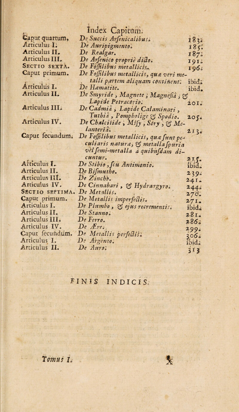 Caput quartum. Articulus Ii Articulus II. Articulus III, Sectio sexta. Caput primum. Articuiiis I. Articulus II. Articulus Illi Articulus IV. Caput fecundum.; Articulus I. Articulus II. Articulus III. Articulus IV. Sectio septima. Caput primum. Articulus I. Articulus II. Articulus Illi Articulus IV. Caput fecundum. Articulus I. Articulus II. Index CapitQitio De Succis Arfenicalibus» De Auripigmento» De Realgar. De Atfenico proprie di jio. De Fojjilibus metallicis,. 7 V. T .rr.l . .11 • i i 8 P- tz$: 187; 191; 1 $6i De Fojjilibus metallicis, qua veri me- . tali i partem aliquam cdnti flenti ibid; Dc Hamatite. ibid* De Smyride , Magnete ; Magnejid , & Lapide Petracdrio. 2,01 * De Cadmid , Lapide Calaminari , Tutbia , Pompholigc Spodio. 205» De Chalciti de , Mi fy , Ssry , Mc» l anteridi . . , 213«, De Follibus metallicis, qua funt pe> culiaris natura, & metallafpuria velfemi-metalla d quibufdam di¬ cuntur. De Stibio ,feu Antiniojtio» De Bifmutho. De Zinchh. De Cinnabari , £5* Hydrargyros De Metallis* De Metallis imperfeJlis. De Flumbo , & ejus recrementis; De St armo» De Ferro. De ALrei. De Metallis perfe&isl De Argento. De Aurol ibid» 239- 241« 244° 270*. 271. ibida 281* 285«; 299. ibicU 30 f I N ! S INDICIS. r„