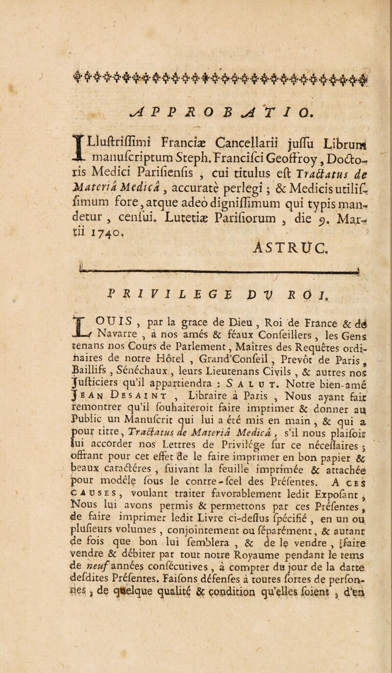 •J ' y ^ p p & o b ^ r i o. ILluftriflimi Francias Cancellarii jufTu Librum manuferiptum Steph. Francifci Geoffroy, Do&o- ris Medici Parilienlis , cui titulus eft Trattatus de Materia Medica 5 accurate perlegi; & Medicis utiliA fimum fore 3 atque adeo digniffimum qui typis man¬ detur , cenLii» Lutetia Parifiorum 5 die 9. Mar¬ tii 1740. Astruc P R 1 V I L E G F D V R O I. LO TJIS , par la grace de Bieu , Roi de France & && Navarre , a nos ames & feaux Confeillers, les Gens tenans nos Cours de Parlement, Maitres des Requetes ordi- haires de patre Hotel , Grand’Gonfeii, Prevot de Paris 9 Baillifs , Senechaux, leurs Lieutenans Civils , & autres nos jufticiers qu’il appartiendra : S a 1 u t. Notre bien-ame Jean Desaint , Libraire a Paris , Nous ayant fait remontrer qu’il fouhaiteroit faire imprimer & donner ai$ Public un Manufcrit qui lui a ete mis en main , & qui a pour titre, Traffatus de Materia Medica, s’il nous plaifoir Iui accorder nos Lettres de Privilege fur ce necellaires 5 offrant pour cet effet de le faire imprimer en bon papier & beaux cara fleres , fuivant la feuilie imprimee Sc attaebee pour modele fous le contre-fcel des Prefentes. A ces c a u s e s, voulant traiter favorablement ledit Expofant , Nous lui avons permis & permettons par ces Prefentes , de faire imprimer ledit Livre ci-deflus Ipecifie , en un ou plufieurs volumes , conjointement ou feparement, & autant de fois que bon lui fembiera , & de le vendre , [faire vendre & debiter par tout notre Royaume pendant le terris de neuf annee^ confecutives, a compter du jour de la datte defdites Prefentes. Faifons defenfes a toutes fortes de perfon- des ? de q^elque qualite & couditiqn qtfelles foiem % d5en