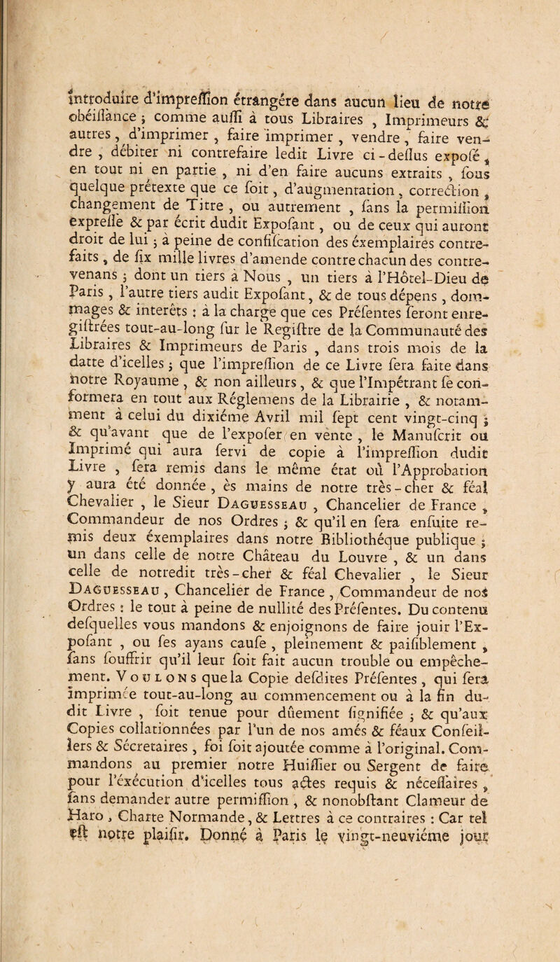 tntroduire dhmpreffion etrangere dans aucun lien de notre ©beilfance 5 comme aulE a tous Libraires , Imprimeurs 8c autres , d’imprimer , faire imprimer , vendre ^ faire ven- dre , debiter ni contrefaire ledit Livre ci-dellus expofc t en tout ni en partie , ni d’en faire aucuns extraits , fons quelque pretexte que ce foit, d’augmentation, corredion , changement de Titre , ou autremenc , ians la permiliioii exprelle & par ecrit dudit Expofant, ou de ceux qui auront droit de lui ; a peine de confilcation des exemplaires contre- faits, de fix mille livres d’amende contre chacun des contre- venans j dont un tiers a Nous , un tiers a 1’Hotel-Dieu de Paris, Pautre tiers audit Expofant, & de tous depens , doro- mages & interets : a la charge que ces Prefentes ferontenre- giftrees tout-au-long lur le Regiftre de la Communaut! des Libraires & Imprimeurs de Paris , dans trois mois de la datte d’icelles; que Pimpreflion de ce Livre fera faite dans notre Royaume , & non ailleurs, & que Plmpetrant fe con- formera en tout aux Reglemens de la Librairie , & notam- ment a celui du dixicme Avril mil fept cent vingt-cinq j & qu avant que de 1’expoferen vente , le Manufcrit ou Imprime qui aura fervi de copie a Pimpreflion dudit Livre , fera remis dans le meme etat 011 PApprobarion y aura ete donnee , es mains de notre tres - cher & feal Chevalier , le Sieur Daguesseau , Chancelier de France * Commandemur de nos Ordres j & qu’il en fera enfuite re- nais deux exemplaires dans notre Bibliotheque publique j un dans celie de notre Chateau du Louvre , & un dans celle de notredit tres-cher & feal Chevalier , le Sieur Daguesseau , Chancelier de France , Commandeur de nos Ordres : le tout a peine de nullite des Prefentes. Ducontenu defquelles vous mandons & enjoignons de faire jouir PEx- pofant , ou fes ayans caufe , pleinement & paifiblement , lans fouffrir qu’il leur foit fait aucun trouble ou empeche- ment. Voulons quela Copie defdites Prefentes, qui fera imprimee tout-au-long au commencement ou a la fin du¬ dit Livre , foit tenue pour duement flgnifiee ; & qu’aux Copies collationnees par Pun de nos ames & feaux Confeil- lers & Secretaires , foi foit ajoutee comme a 1’original. Com- mandons au premier notre Huiflier ou Sergent de faire pour Pexecution dflcelles tous adles requis & neceifaires „ fans demander autre permiffion , & nonobftant Clameur de Haro 3 Charte Normande, & Lettres a ce contraires : Car tel notre plaiflr. Donne a Paris le yingt-neuvieme jour