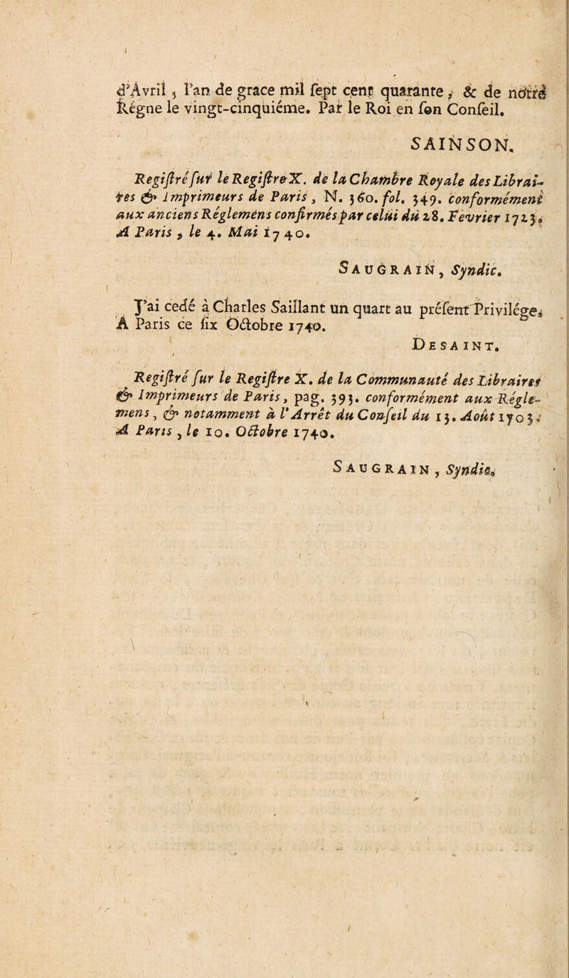 i , » , <PAvril} Tao. de grace m*l fept cenp quaranre ,> & de ndcrd &igne le vingt-cinquieme. Par le Roi en f©n Confeil. SAINSON, Regifire fur leRegiftreX. de la Chambre Royale desLibrai- tes & imprimeurs de Paris , N. 3 60. fol. 3+9. conformemeni aux anciens Reglemens confirmes par celui du z8 .Tevrier 172.3» A Paris , le 4. Mai 17 40. Saugkain, Syndic. A J’ai cede a Charles Saiilant un quart au prefentfPrivilege* Paris ce lix Q&obre 1740. De sa int. _ Regifire fur le Regifire X. de la Cemrrmnaute des Librairet €§* Iwprimeurs de Paris, pag. 393. conformement aux Regie- mens, & notamment dVArret du Confeil du i$,Aoutijo^ A Parts, le 10. Ottokre 1740. Saugrain, Syndie* \ ' 1 1 ...3 1 > s 1