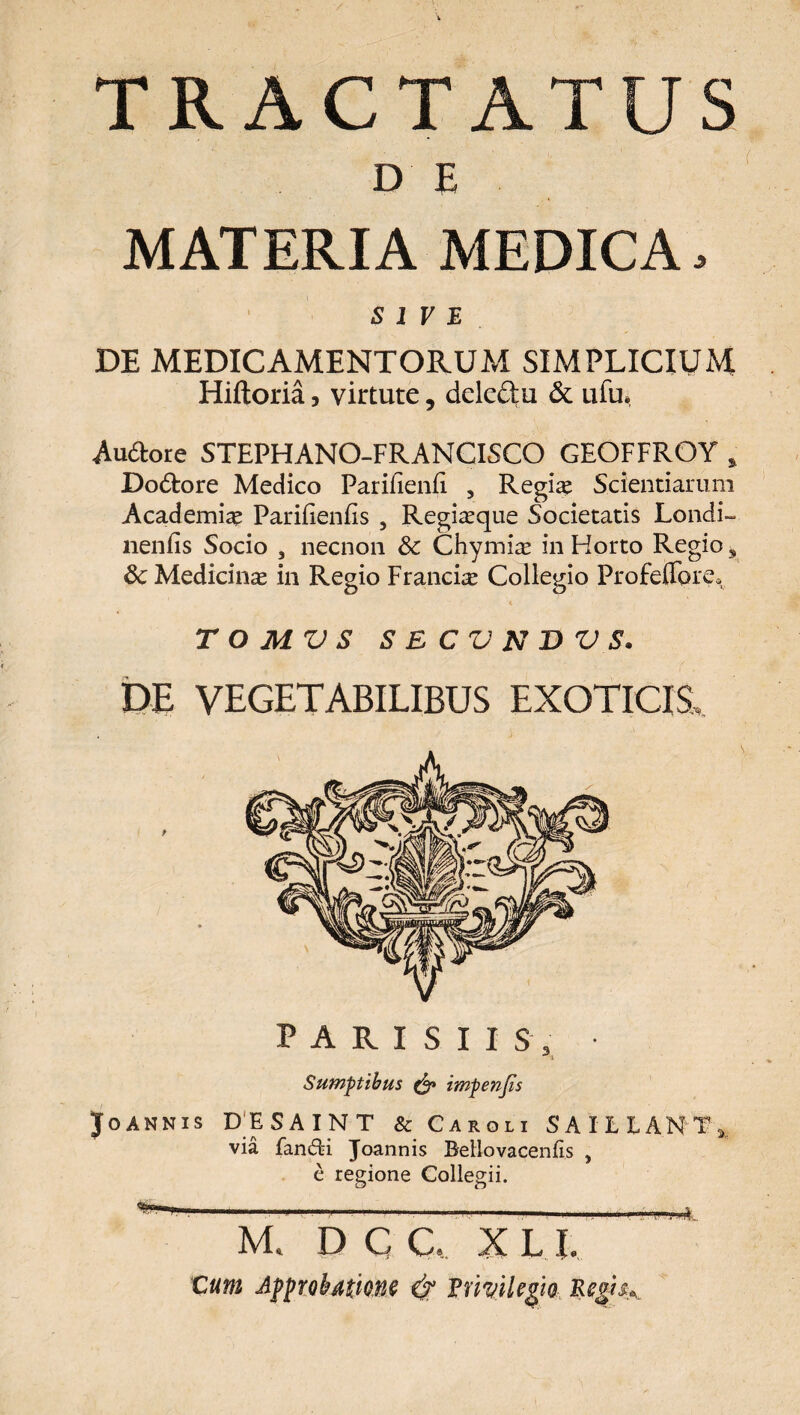 TRACTATUS D E MATERIA MEDICA, SIVE DE MEDICAMENTORUM SIMPLICIUM Hiftoria, virtute, dele&u & ufu. Auftore STEPHANO-FRANCISCO GEOFFROY % Do&ore Medico ParifienE , Regia? Scientiarum Academiae PariEenEs 3 Regiaeque Societatis Londi- neniis Socio , necnon & Chymiae in Horto Regio s 8c Medicinae in Regio Francis Collegio Profeffore* T O MV S SECVNWS. DE VEGETABILIBUS EXOTICIS,. PARISIIS, Sumptibus & impenjis Joannis DESAINT & Caroli SAILLANT^ via fandfci Joannis Bello vacenlis , e regione Collegii. M« D C C. X L I. Cum Approbatione & Envile^io EegtsK