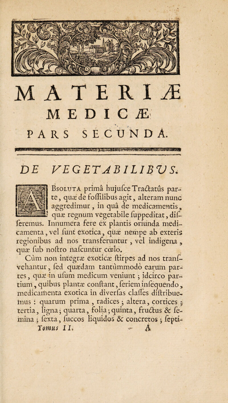 DE VEGET JBILIBV S. 6 * 1 Bsoluta prima hujufceTradatus par¬ te , quae de foffilibus agit, alteram nunc aggredimur , in qua de medicamentis, quae regnum vegetabile fuppeditat , dif- Innumera fere ex plantis oriunda medi¬ camenta, vel fiint exotica, quae nempe ab exteris regionibus ad nos transferuntur , vel indigena 5 quae fub noftro nafcuntur coelo. Cum non integrae exoticae ftirpcs ad nos trans¬ vehantur, fed quaedam tantummodo earum par¬ tes , quae in ufum medicum veniunt ; idcirco par¬ tium, quibus plantae confiant, feriem infequendo 3 medicamenta exotica in diverfas claifes diftribue- iuus : quarum prima , radices * altera, cortices 5 tertia, ligna; quarta, folia; quinta, frudus Sc fe¬ mina j fexta, fuccos liquidos &; concretos ; fepti- Tomus II, ^ A