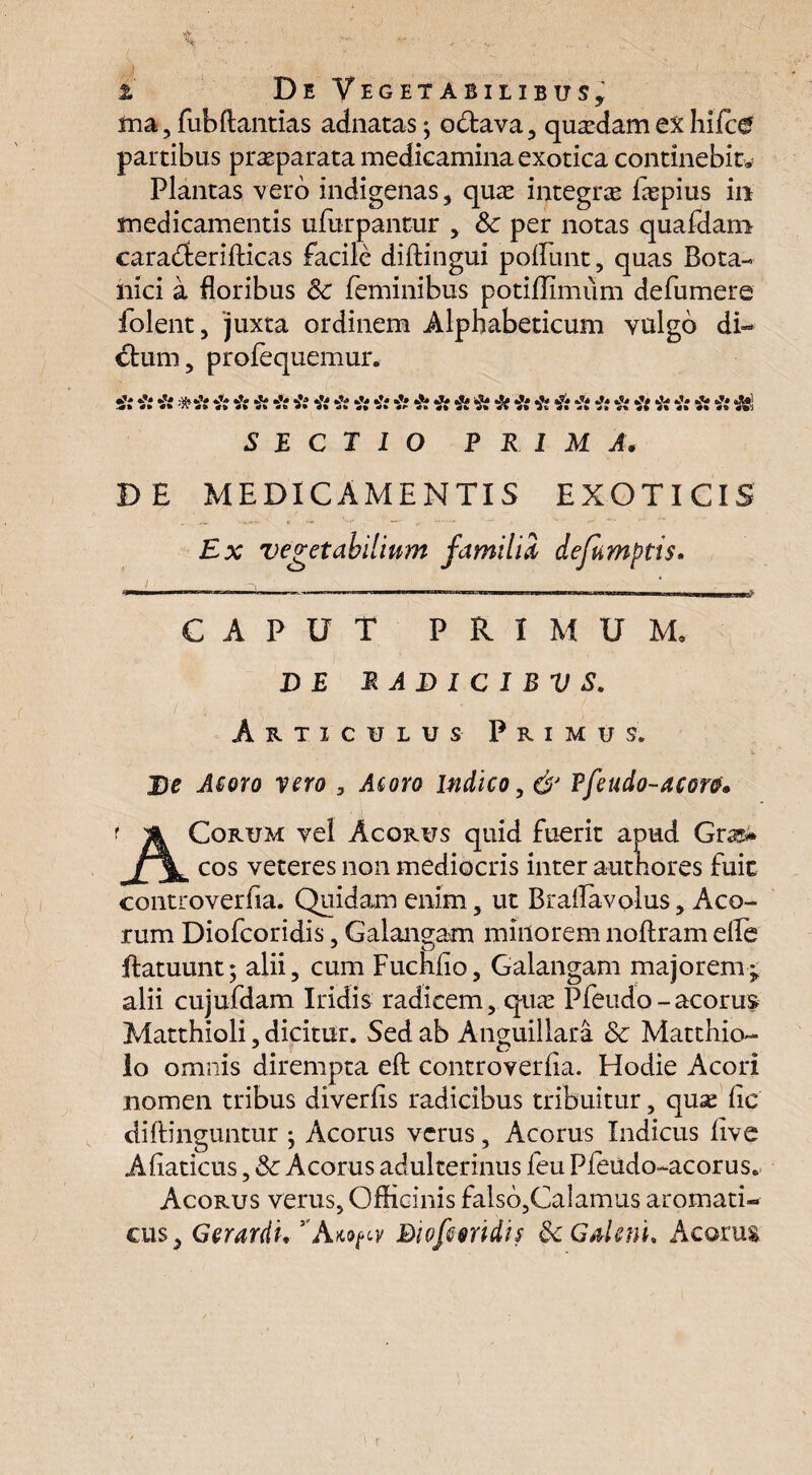 i De Vegetabilibus, ma, fubftantias adnatas; obtava, quaedam ex hifc& partibus praeparata medicamina exotica continebit» Plantas vero indigenas, quae integrae faepius in medicamentis ufurpantur , Sc per notas quafdam caradterifticas facile diftingui poliunt, quas Bota¬ nici a floribus Sc feminibus potiflimum defumere folent, juxta ordinem Alphabeticum vulgo di¬ ctum, profequemur. •&* •?* tfs 'dl* «5U A *&* a?# •** ^ 4»* 4% 4% *ti • • <i» «*» 0% 4% 44 0% 4% 4% 4% 4% 4% Tlv 4% 4% 4* 4% 4% #• «tri SECTIO PRIMA. DE MEDICAMENTIS EXOTICIS Ex vegetabilium familia defumptis. CAPUT PRIMUM. DE RADICIBUS. Articulus Primus. V De Acoro vero , Acoro indico, d' Ffeudo-aeoro* ACorum vel Acorus quid fuerit apud Grss* cos veteres non mediocris inter autnores fuit controverfia. Quidam enim, ut Braflavolus, Aco¬ rum Diofcoridis, Galauigam minorem noftram efle ftatuunt; alii, cum Fuchfio, Galangam majorem- alii cujufdam Iridis radicem, qua Pfeudo-acorus Matthioli, dicitur. Sed ab Anguillara & Matthio- lo omnis dirempta eft controverfia. Hodie Acori nomen tribus diverfis radicibus tribuitur, quae fic diffinguntur ^ Acorus verus, Acorus Indicus five Afiaticus, Sc Acorus adulterinus feu Pfeudo-acorus. Acorus verus, Officinis falso,Calamus aromati¬