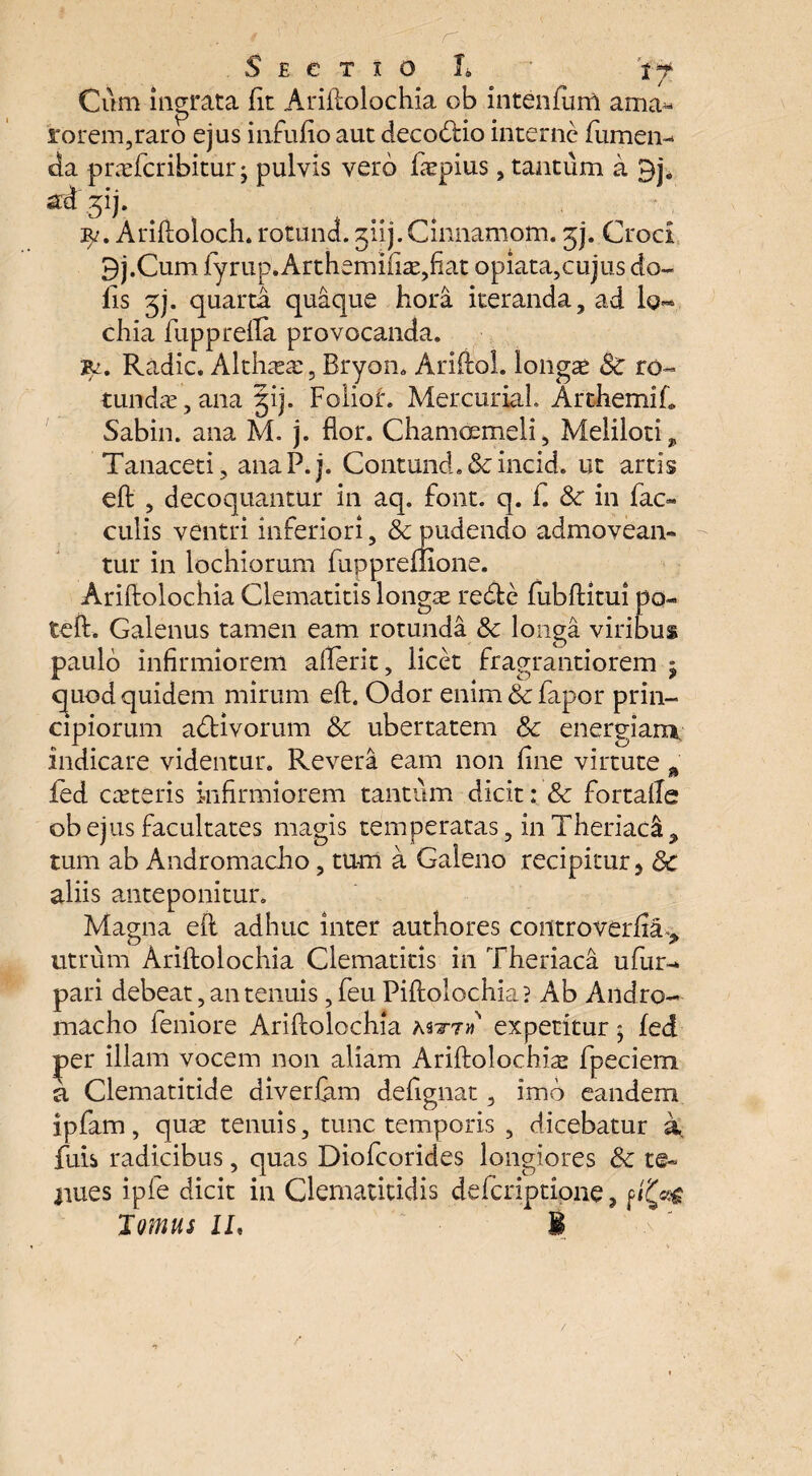 Cum ingrata fit Ariftolochia ob intenfum ama^ rorem,raro ejus infufio aut decorio interne fumem da prafcribitur j pulvis vero fepius, tantum a std gij. r?. Ariftoloch. rotund. jiij.Cinnamom. jj. Croci 9j.Cum fyrup.Arthemifia?,fiat opiata,cujus do¬ lis 3j. quarta quaque hora iteranda, ad lo- chia fupprefla provocanda. 'Bi. Radie. Althxa:, Bryon. Arifiol. longa St ro¬ tundae , ana §ij. Folior. Mercuriah Arthemif. Sabin. ana M. j. flor. Chamcemeli, Meliloti* Tanaceti, anaP.j. Contund.&incid. ut artis eft: , decoquantur in aq. font. q. f. St in fac» culis ventri inferiori, & pudendo admovean¬ tur in lochiorum fuppreffione. Ariftolochia Clematitis longae redfcc fubftitui po- teft. Galenus tamen eam rotunda & longa viribus paulo infirmiorem afterit, licet fragrantiorem j ejuod quidem mirum eft. Odor enim St fapor prin¬ cipiorum a&ivorum St ubertatem St energiam indicare videntur. Revera eam non fine virtute % fed cateris infirmiorem tantum dicit: St fortafte ob ejus facultates magis temperatas, in Theriadi, tum ab Andromacho, tum a Galeno recipitur 5 St aliis anteponitur. Magna eft adhuc inter authores controverfxa», utrum Ariftolochia Clematitis in Theriaca ufur- pari debeat, an tenuis, feu Piftolochia? Ab Andro¬ macho leniore Ariftolochia mtt» expetitur? fed per illam vocem non aliam Ariftolochia? fpeciem a Clematitide diverfam defignat, imb eandem ipfam, qua tenuis, tunc temporis , dicebatur a fuis radicibus, quas Diofcorides longiores St t©- liues ipfe dicit in Clematitidis deferiptione, f Tomus II, I