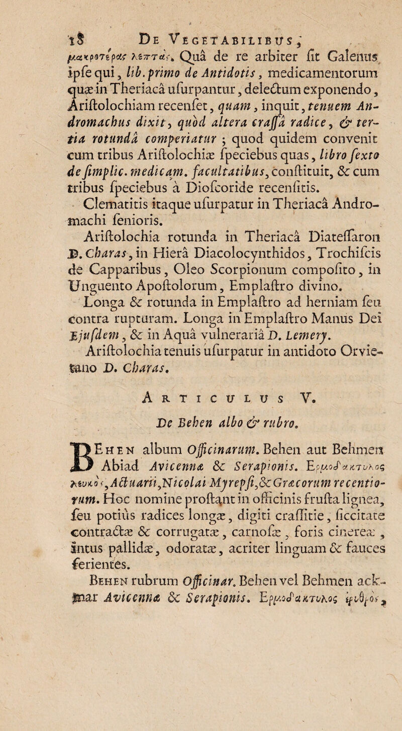 /jLctKfBripae kiTTTct^ Qua de re arbiter Ut Galenus ipfequi, lib. primo de Antidotis} medicamentorum qure in Theriaca ufurpantur, deie&um exponendo, Ariftolochiam recenlet, quam, inquit, tenuem An¬ droni achus dixit5 quod altera craffd radice, & ter¬ tia rotunda comperiatur ; quod quidem convenit cum tribus Ariftolochias fpeciebus quas, libro fexto de fimplic. medicam, facultatibus, conftituit, Sc cum tribus fpeciebus a Diofcoride recenlitis. Clematitis itaque ufurpatur in Theriaca Andro- tnachi lenioris. Ariftolochia rotunda in Theriaca Diateftaron J5. Charas, in Hiera Diacolocynthidos, Trochifcis de Capparibus, Oleo Scorpionum compofito, in Unguento Apoftolorum, Emplaftro divino. Longa Sc rotunda in Emplaftro ad herniam feti contra rupturam. Longa in Emplaftro Manus Dei Mjufdem, Sc in Aqua vulneraria D. Lemery. Ariftolochia tenuis ufurpatur in antidoto Qrvie- fano D. Charas, Articulus V, De Behen albo & rubro. BEhen album Officinarum. Behen aut Behmers Abiad Avicenna Sc Serapionis. EppofxKrvhoQ htuio^Attuarii^Nicolai Myrepfi,ScGracorum recentia- rtim. Hoc nomine proft^nt in officinis frufta lignea, feu potius radices longas, digiti craffitie, ficcitate contradtas Sc corrugatas, carnofe , foris cinerea:, Intus pallidre, odorata, acriter linguam Sc fauces ferientes. Behen rubrum officinar. Behen vel Behmen ack~ Inar Avicentut Sc Serapionis.