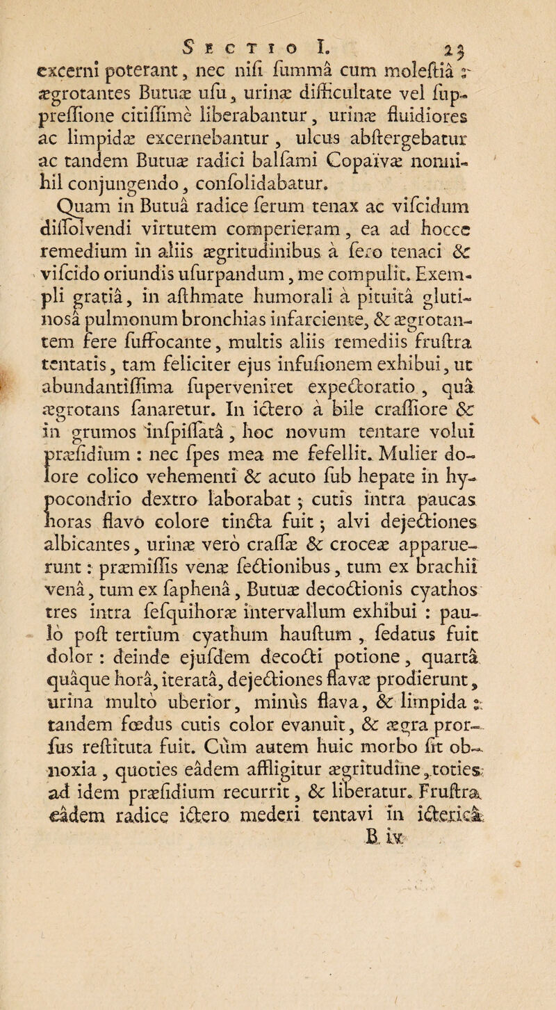 excerni poterant, nec nifi fumma cum moleftia jegrotantes Butua ufu, urina: difficultate vel fiip- preflione citiffime liberabantur, urina: fluidiores ac limpida: excernebantur , ulcus abftergebatur ac tandem Butuae radici balfami Copaiva: nonni¬ hil conjungendo , confolidabatur. Quam in Butua radice ferum tenax ac vifcidum dilfolvendi virtutem comperieram , ea ad flocce remedium in aliis aegritudinibus a fero tenaci 3c vifcido oriundis ufurpandum, me compulit. Exem¬ pli gratia, in aflflmate humorali a pituita gluti¬ nosa pulmonum broncflias infarciente, & aegrotan¬ tem fere fuffocante, multis aliis remediis fruftra tentatis, tam feliciter ejus infufionem exhibui, ut abundantiffima fiiperveniret expe&oratio , qua aegrotans fanaretur. In ictero a bile cr allio re 3c in grumos infpiffata, floc novum tentare volui praelidium : nec fpes mea me fefellit. Mulier do¬ lore colico vehementi &: acuto fub hepate in hy- pocondrio dextro laborabat; cutis intra paucas horas flavo colore tinCla fuit *, alvi dejeCliones albicantes , urina: vero craffa: Sc croceae apparue¬ runt : pra:miflis venae feCtionibus , tum ex brachii vena, tum ex faphena , Butuae decoctionis cyathos tres intra fefquihorae intervallum exhibui : pau¬ lo poft tertium cyathum hauftum ,. fedatus fuit dolor : deinde ej-ufdem decoCti potione , quarta quaque hora, iterata, dejeCliones flavae prodierunt 3 urina multo uberior, minus flava, & limpida tandem foedus cutis color evanuit, &: aegra prol¬ ixis reftituta fuit. Cum autem huic morbo fit ob¬ noxia , quoties eadem affligitur aegritudine,toties; ad idem praelidium recurrit, & liberatur. Fruftra eadem radice i Clero mederi tentavi Tn iCtexica B k