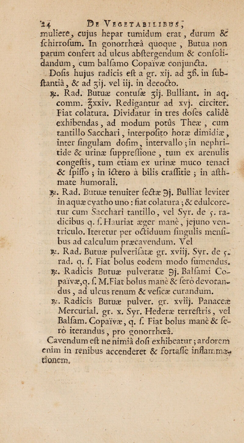 ”14 BeVegetabxixbus, muliere, cujus hepar tumidum erat, durum 8c fchirrofum. In gonorrhoea quoque , Butua non parum confert ad ulcus abftergendum Sc confoli- dandum, cum balfamo Copaiv# conjunda. Dolis hujus radicis eft a gr. xij. ad $£. in fub- flantia, Sc ad jij. vel iij. in deeodo. qt,. Rad. Butuae contufa? jij. Bulliant, in aq, comm. §xxiv. Redigantur ad xvj. circiter, piat colatura. Dividatur in tres doles calide exhibendas, ad modum potus Thea? , cum tantillo Sacchari, interpedito horae dimidia?, inter lingulam dolim, intervallo ; in nephri¬ tide Sc urinae fuppreffione , tum ex arenulis congeftis, tum etiam ex urina? muco tenaci Sc lpilfo ; in idero a bilis craffitie ; in afth- mate humorali. Rad. Butua? tenuiter ledae 9j. Bulliat leviter in aquae cyatho uno: fiat colatura; Sc edulcore- tur cum Sacchari tantillo, vel Syr. de y. ra~ dicibus q. f.Hauriat aeger mane, jejuno ven¬ triculo. Iteretur per odiduum lingulis menfi- bus ad calculum precavendum. Vel Rad. Butuae pulverilatae gr. xviij. Syr. de f* rad. q. f. Fiat bolus eodem modo fumendus. ty.. Radicis Blitum pulveratre 9j. Balfami Cc- pai’vae,q. f. M.Fiat bolus mane Sc fero devoran¬ dus , aa ulcus renum Sc velicae curandum. Radicis Butuae pulver, gr. xviij. Panaceae Mercurial. gr. x. Syr. Flederae terreftris, vel BaLlam. Copaivae, q. f. Fiat bolus mane Sc ie¬ ro iterandus, pro gonorrhoea. Cavendum eft ne nimia doli exhibeatur; ardorem enim in renibus accenderet Sc fortafle inflamma** tlonem,