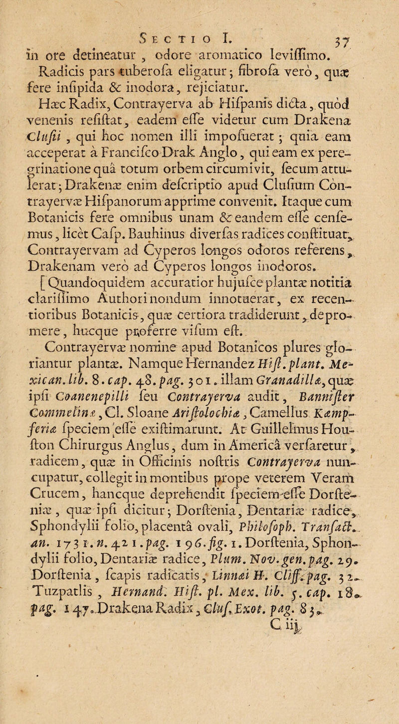 in ore detineatur , odore aromatico leviffimo. Radicis pars tuberofa eligatur; frbrofa vero , quas fere iniipida & inodora, rejiciatur. Haec Radix, Contrayerva ab Hifpanis didfca, quod venenis reftftat, eadem efte videtur cum Dralcena Clufei , qui boc nomen ilii impoiuerat; quia eam acceperat a Francifco Drak Anglo, qui eam ex pere¬ grinatione qua totum orbem circumivit, fecum attu¬ lerat; Drakenas enim defcriptio apud Clulium Cbn- trayervas Hifpanorum apprime convenit. Itaque cum Botanicis fere omnibus unam <k eandem efte cenfe- mus, licet Cafp. Bauhinus diverfas radices conftituar^ Contrayervam ad Cyperos longos odoros referens y Drakenam vero ad Cyperos longos inodoros. [ Quandoquidem accuratior h 11 jufce planta notitia clariiiimo Authori nondum innotuerat, ex recen- tioribus Botanicis, quae certiora tradiderunt > depro¬ mere, hucque proferre y-ilum eft. Contrayerva nomine apud Botanicos plures glo¬ riantur planta. Namque Hernandez Bifi.piant. Me* xican. lib. 8. cap. 48. pag. 301. illam GranadilU, qua ipii Coanenepilli feu Contrayerva audit, Bannifler Gammetin t ,C1. Sloane Arijmochia, Camellus Kamp- feria fpeciem efte exiftimarunt. At Guillelmus Hoir flon Chirurgus Anglus, dum in America verfaretur , radicem, quae in Officinis noftris Contrayerva nun¬ cupatur, collegit in montibus prope veterem Veram Crucem, hancque deprehendit fpeeiermefte Dorfte- nice , quaripil dicitur; Dorftenia, Dentarire radice* Sphondylii folio, placenta ovali, Pbihfoph. TranfaB.^ an. 17 3 1. n. 42 1. pag. 1 9 6.fig. 1. Dorftenia, Sphon¬ dylii folio, Dentaria radice. Pium. Nov.gen.pag. 29* Dorftenia , fcapis radicatis, Linnai H. Clijf. pag. 3 Tuzpatlis , Bernand. Hifi. pl. Mex. lib. 3. cap. 18«, pag. i^y.DrakenaRadhQC/^/Ifxo^ pag. 83* • •« C1%