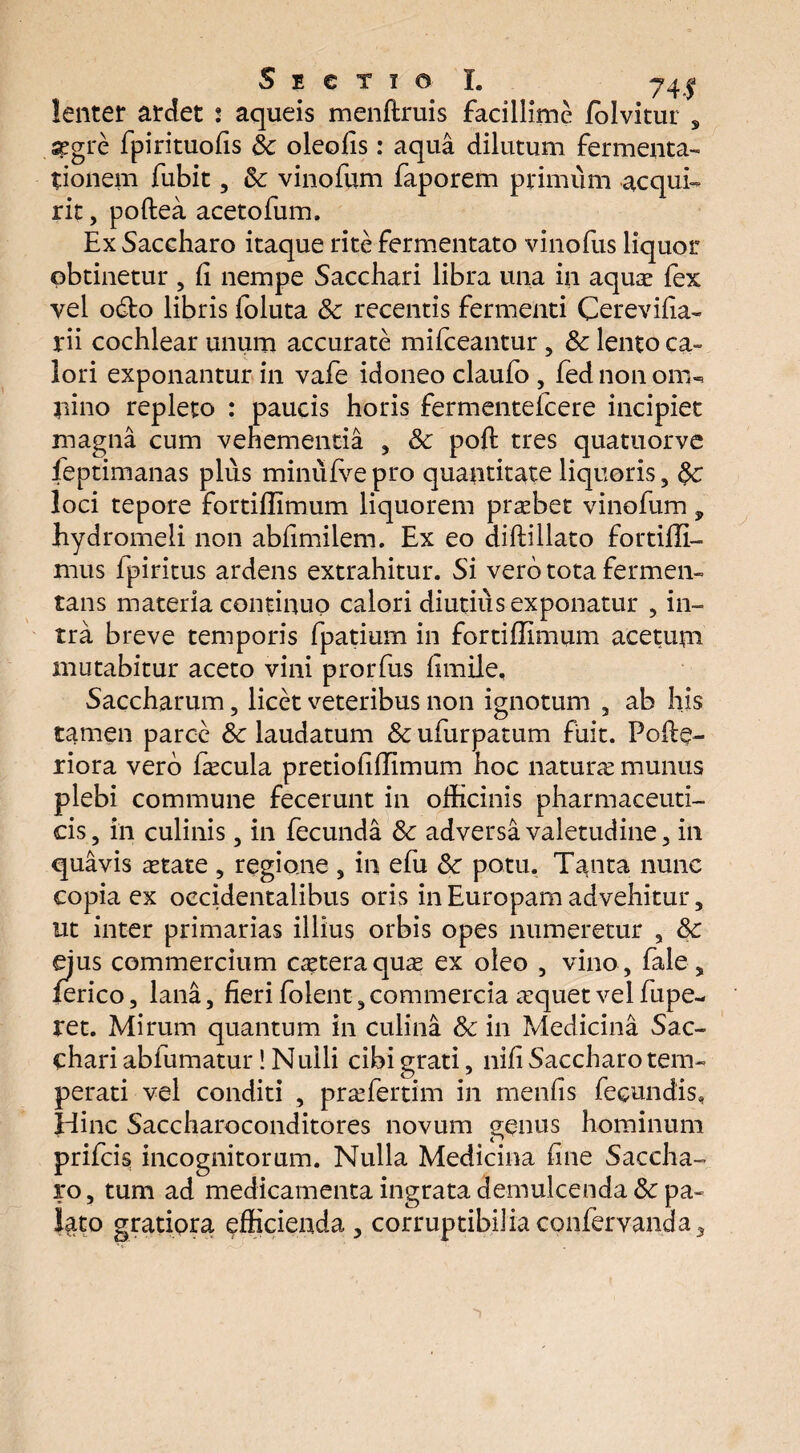 Sectio I. 741 lenter ardet 2 aqueis menftruis facillime fblvitur s segre fpirituolis Sc oleofis: aqua dilutum fermenta- tionem fubit, Sc vinofum faporem primum acqui¬ rit , poftea acetofum. Ex Saccharo itaque rite fermentato vinofus liquor obtinetur , fi nempe Sacchari libra una in aqua lex vel o&o libris foluta Sc recentis fermenti Cerevilia- rii cochlear unum accurate mifceantur , Sc lento ca¬ lori exponantur in vafe idoneo claufo , fed non oni«* pino repleto : paucis horis fermentelcere incipiet magna cum vehementia , Sc poli tres quatuorve feptimanas plus minulve pro quantitate liquoris, &c loci tepore fortiffimum liquorem prabet vinofum, hydromeli non abfimilem. Ex eo diftillato fortiffi- mus fpiritus ardens extrahitur. Si vero tota fermen¬ tans materia continuo calori diutius exponatur , in¬ tra breve temporis fpatium in fortiffimum acetum mutabitur aceto vini prorfus limile, Saccharum , licet veteribus non ignotum , ab his tamen parce Sc laudatum Sc ufurpatum fuit. Polle- riora vero facula pretioliffimum hoc natura munus plebi commune fecerunt in officinis pharmaceuti¬ cis , in culinis, in fecunda Sc adversa valetudine , in quavis atate , regione , in efu Sc potu. Tanta nunc copia ex occidentalibus oris in Europam advehitur, ut inter primarias illius orbis opes numeretur , Sc ejus commercium cateraqua ex oleo , vino , fale, ferico, lana, fieri folent, commercia aquet vel fupe- ret. Mirum quantum in culina Sc in Medicina Sac¬ chari abfumatur! Nulli cibi grati, nili Saccharo tem¬ perati vel conditi , prafertim in menlis fecundis, Hinc Saccharoconditores novum o-qnus hominum n prifcis incognitorum. Nulla Medicina line Saccha¬ ro, tum ad medicamenta ingrata demulcenda Sc pa¬ lato gratiora efficienda , corruptibilia confervam)a ,