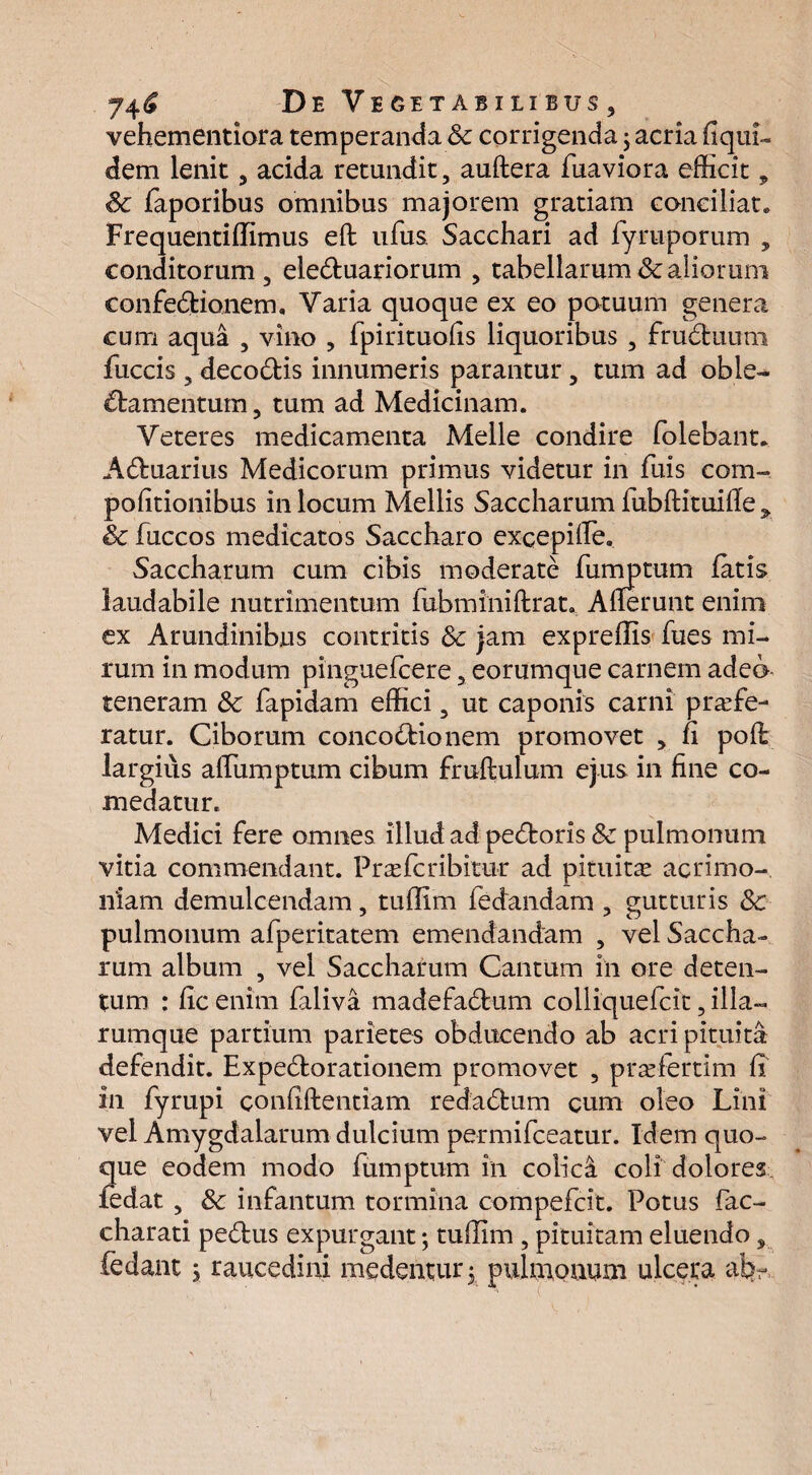 vehementiora temperanda Sc corrigenda; acria fiqui- dem lenit, acida retundit, auftera fuaviora efficit, Sc faporibus omnibus majorem gratiam conciliat» Frequentiffimus efl ufus Sacchari ad fyruporum , conditorum , eleduariorum , tabellarum & aliorum confectionem, Varia quoque ex eo potuum genera cum aqua , vino , fpirituofis liquoribus , fruCtuum fuccis , decoCtis innumeris parantur, tum ad oble¬ ctamentum, tum ad Medicinam. Veteres medicamenta Meile condire folebant. ACtuarius Medicorum primus videtur in fuis com- politionibus in locum Mellis Saccharum fubftituifle y Sc fuccos medicatos Saccharo excepifle. Saccharum cum cibis moderate fumptum fatis laudabile nutrimentum fubminiftrat. Afferunt enim ex Arundinibus contritis Sc jam expreffis fues mi¬ rum in modum pinguefcere, eorumque carnem adeo teneram Sc fapidam effici 3 ut caponis carni profe¬ ratur. Ciborum concoCtionem promovet , fi poft largius affiimptum cibum fmftulum ejus in fine co¬ medatur. Medici fere omnes illudad peCtoris Sc pulmonum vitia commendant. Prasfcribitur ad pituitas acrimo¬ niam demulcendam , tuffim fedandam , gutturis Sc pulmonum afperitatem emendandam , vel Saccha¬ rum album , vel Saccharum Cantum in ore deten¬ tum : fic enim falivi madefablum colliquefcit, illa- rumque partium parietes obducendo ab acri pituita defendit. Expe&orationem promovet , prasfertim fi in fyrupi confidentiam redadtum cum oleo Lini vel Amygdalarum dulcium permifceatur. Idem quo¬ que eodem modo fumptum in colici coli dolores fedat , Sc infantum tormina compefcit. Potus fac- charati pe£tus expurgant; tuffim , pituitam eluendo, fedant ; raucedini medentur 5 pulnionum ulcera ab-