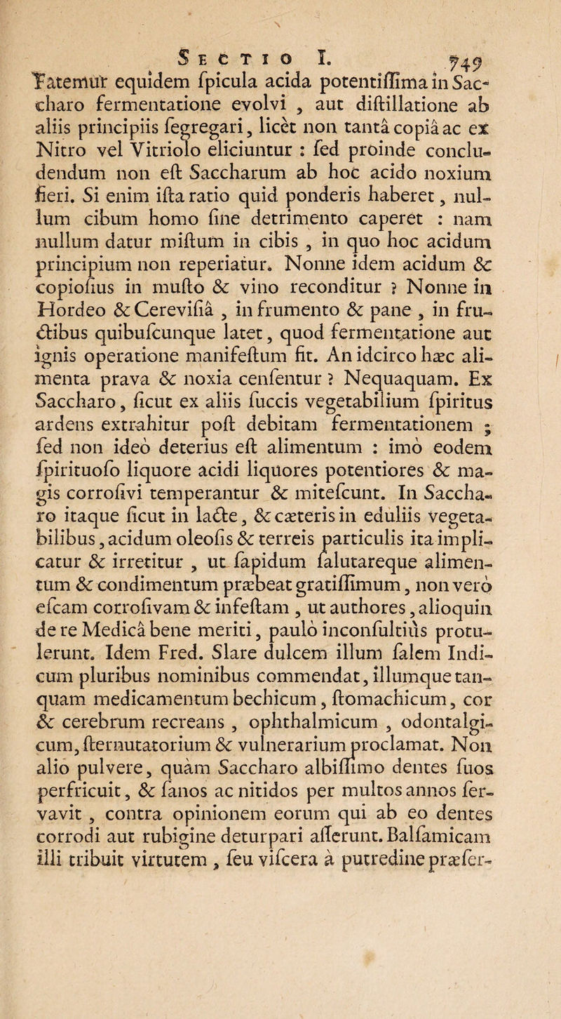 \ Sectio I. Yatemur equidem fpicula acida potentiffima in Sae- charo fermentatione evolvi , aut diftillatione ab aliis principiis fegregari, licet non tanta copia ac ex Nitro vel Vitriolo eliciuntur : fed proinde conclu¬ dendum non eft Saccharum ab hoc acido noxium fieri. Si enim illa ratio quid ponderis haberet , nul¬ lum cibum homo fine detrimento caperet : nam nullum datur miftum in cibis , in quo hoc acidum principium non repedatur. Nonne idem acidum 8c copionus in mufto & vino reconditur ? Nonne in Hordeo & Cerevifia 3 in frumento & pane 3 in fru¬ dibus quibufeunque latet, quod fermentatione aut ignis operatione manifeftum fit. An idcirco haec ali¬ menta prava & noxia cenfentur ? Nequaquam. Ex Saccharo 3 ficut ex aliis fuccis vegetabilium fpiritus ardens extrahitur poft debitam fermentationem ; fed non ideo deterius eft alimentum : imo eodem ipirituofo liquore acidi liquores potentiores Sc ma¬ gis corrofivi temperantur tk mitefeunt. In Saccha¬ ro itaque ficut in lade, &caeterisin eduliis vegeta¬ bilibus 3 acidum oleofis 8c terreis particulis ita impli¬ catur & irretitur 3 ut fapidum falutareque alimen¬ tum & condimentum praebeat gratiflimum, non vero efcam corrofivam & infeftam 3 ut authores, alioquin de re Medica bene meriti 3 paulo inconfultius protu¬ lerunt. Idem Fred. Slare dulcem illum falem Indi¬ cum pluribus nominibus commendat, illumquetan- quam medicamentum bechicum 3 ftomachicum, cor 8c cerebrum recreans 3 ophthalmicum 3 odontalgi- cum3fternutatorium& vulnerariumproclamat. Non alio pulvere, quam Saccharo albimmo dentes fuos perfricuit, 8c fanos ac nitidos per multos annos fer- vavit , contra opinionem eorum qui ab eo dentes corrodi aut rubigine deturpari allerunt. Balfamicam illi tribuit virtutem , feu vifcera a putredine praefer-