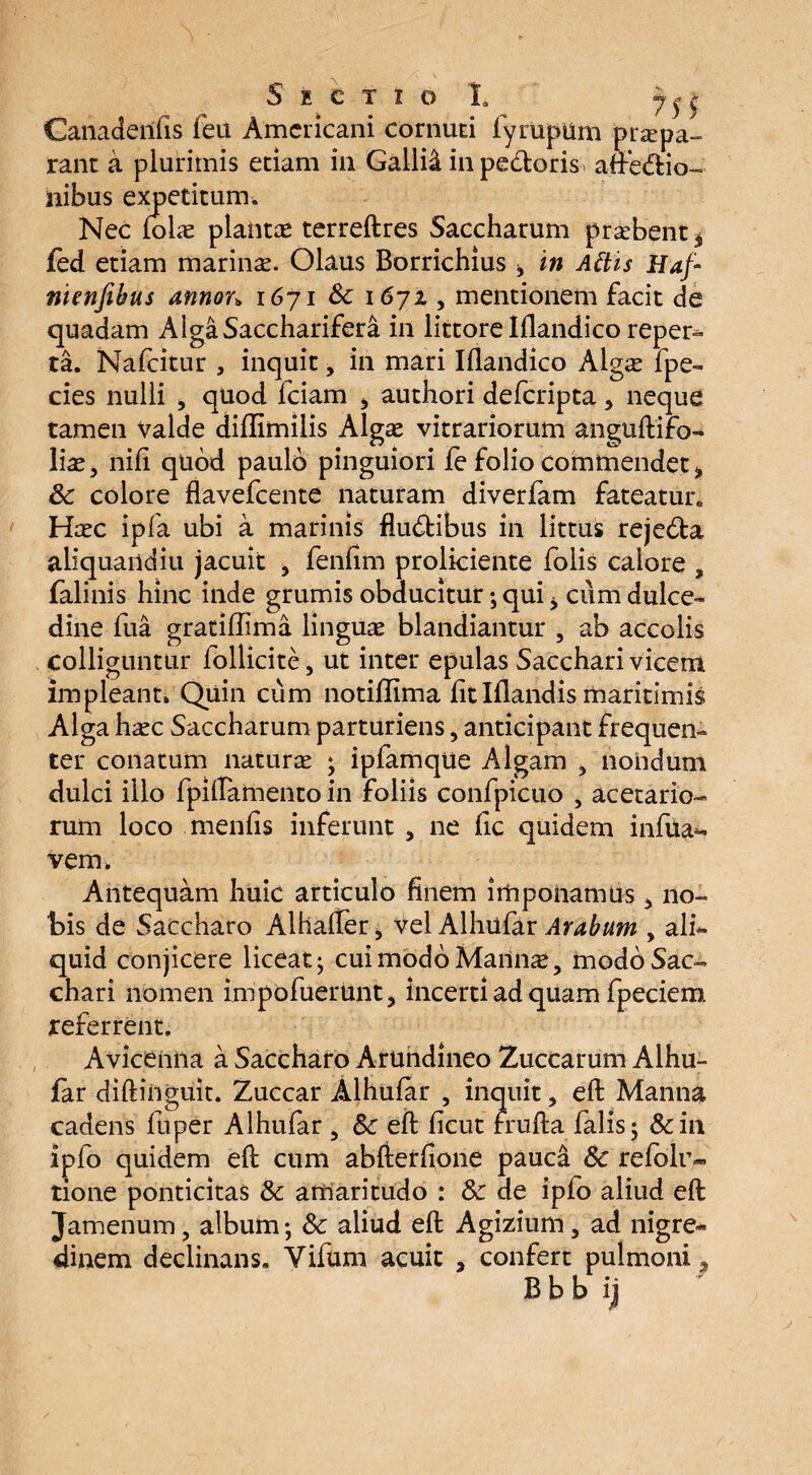 Ganadeiifis feu Americani cornuti fyrapum prapa» rant a plurimis etiam in Gallia in pedoris, afedio- ilibus expetitum. Nec loltE planta terreftres Saccharum praebent * fed etiam marinae. Olaus Borrichius ^ in Attis Haf- nienfihus annon 1671 & 1671, mentionem facit de quadam AlgaSaccharifera in littore Iflandico reper^ ta. Nafcitur , inquit, in mari Iflandico Algas fpe- cies nulli > quod fciam * authori deferipta, neque tamen Valde diflimilis Algas vitrariorum aiiguftito- \\xy nili quod paulo pinguiori fe folio commendet % Sc colore flavefeente naturam diverfam fateatur. Hasc ipfa ubi a marinis fludibus in littus rejeda aliquandiu jacuit , fenfim proliciente folis calore ? falinis hinc inde grumis obducitur; qui * cum dulce¬ dine fua gratiffima linguas blandiantur 5 ab accolis colliguntur lollicite, ut inter epulas Sacchari vicem impleant» Quin cum notiflima fit Iflandis maritimis Alga heee Saccharum parturiens, anticipant frequen¬ ter conatum naturas ; ipfamque Algam , nondum dulci illo fpiftamento in foliis confpicuo , acetario¬ rum loco menfis inferunt , ne fic quidem infixa** vem» Antequam huic articulo finem imponamus 3 no¬ bis de Saccharo Alhaffer, vel Alhufar Arabum , ali*- quid conjicere liceat; cui modo Mailnas, modo Sac¬ chari nomen impt>fuerunt, incerti ad quam fpeciem referrent. Aviceniia a Saccharo Arundineo Zuccarum Alhu¬ far diftinguit. Zuccar Alhufar , inquit, eft Manna cadens fuper Alhufar , Sc eft ficut frufta falis; &in iplo quidem eft cum abfterfione pauca Sc refblr- tione ponticitas Sc amaritudo : Sc de ipfo aliud eft Jamenum, album; Sc aliud eft Agizium 5 ad nigre¬ dinem declinans. Vifum acuit , confert pulmoni, B b b ij