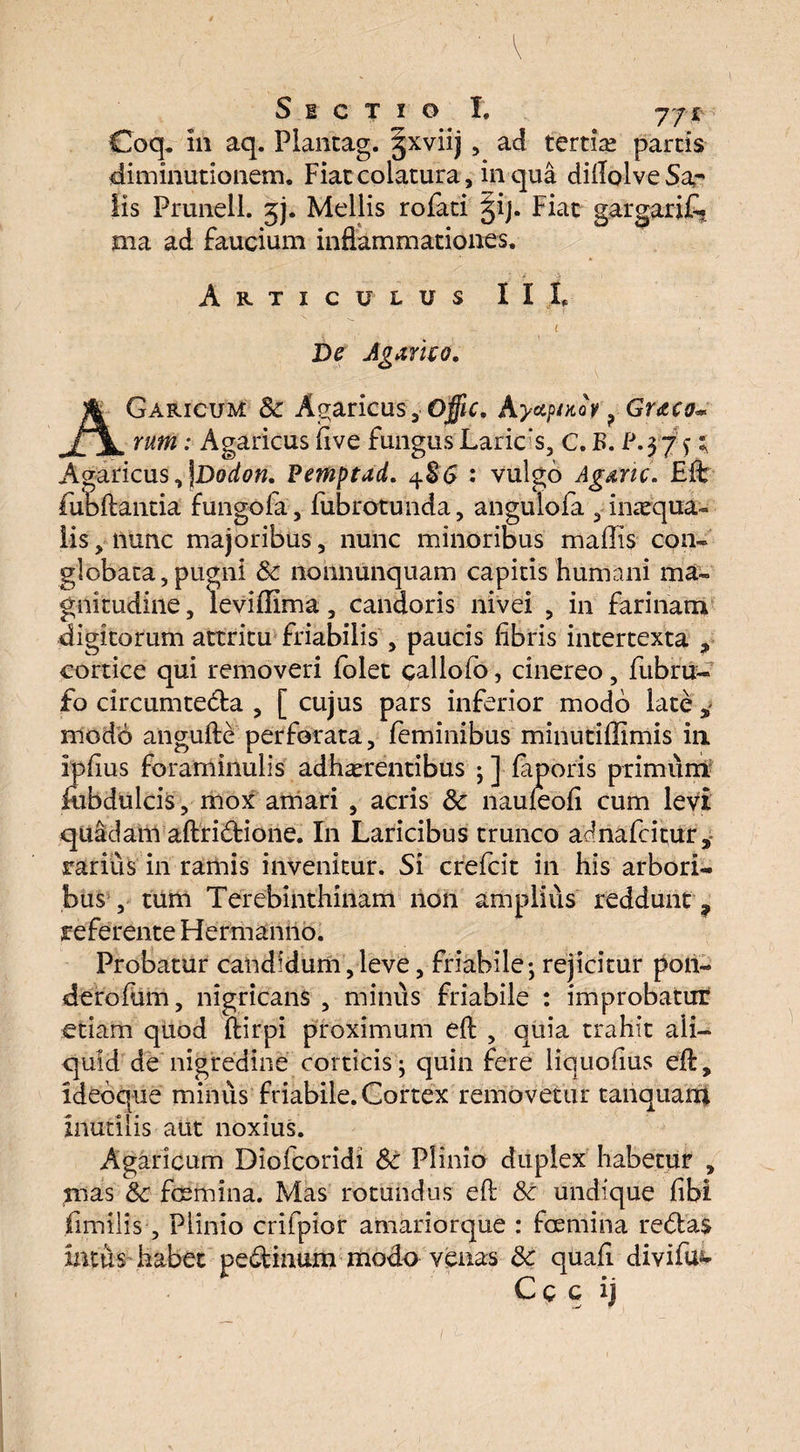 S 1 C T I O I. 77* Coq. in aq. Plantag. §xviij , ad tertiae parcis diminutionem. Fiaccolatura, in qua dillolveSa^ Iis Prunell. jj. Mellis rofati §ij. Fiac gargarift. ma ad Faucium inflammationes. Articulus II I, ( De Jgamo. AGaricum Sc Agaricus,-Offic. Ayap/Hov ? Gruo~ rum: Agaricus live fungus Larics, C. B. l\$7 f ; Agaricus, \Dodon. Pemptad. 4S6 : vulgo Agtric. £ft fubflantia fungofa, fubrotunda, angulofa , imequa- iis, nunc majoribus, nunc minoribus mallis con¬ globata, pugni Sc nonnunquam capitis humani ma¬ gnitudine , levillima, candoris nivei , in farinam digitorum attritu friabilis , paucis libris intertexta , cortice qui removeri lolet callofo, cinereo, fubru- fo circumteta , [ cujus pars inferior modo late modo angufte perforata, feminibus minutillimis in iplius foraminulis adhaerentibus ;] faporis primum iiibdulcis, mox amari , acris Sc nauleoli cum levi quadam aftritione. In Laricibus trunco adnafcitur, rarius in ramis invenitur. Si crefcit in his arbori¬ bus , tum Terebinthinam non amplius reddunt ? referente Hermanno. Probatur candidum,leve, friabile; rejicitur pon- derofum, nigricans , minus friabile : improbatur etiam quod ftirpi proximum elb , quia trahit ali¬ quid de nigredine corticis; quin fere liquolius eft, idebque minus friabile. Cortex removetur tanquan* inutilis aut noxius. Agaricum Diofcoridi Sc Plinio duplex habetur , mas Sc fcemina. Mas rotundus eft Sc undique libi fimilis, Plinio crifpior amariorque : faemina retas intus habet petinum modo venas Sc quali divifu^ C c c ij