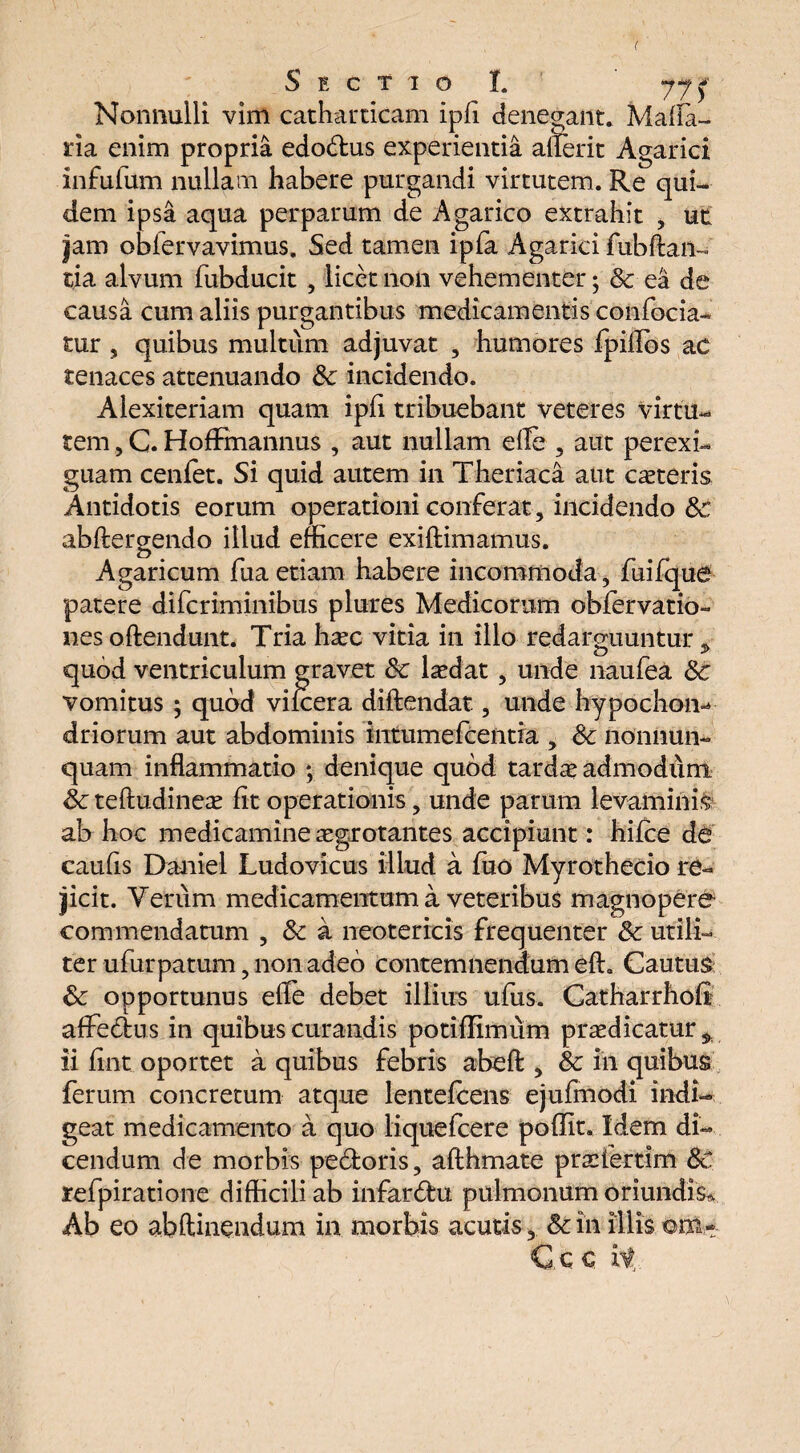 Nonnulli vim catharticam ipfi denegant. Mafla- ria enim propria edo&us experientia alierit Agarici infufum nullam habere purgandi virtutem. Re qui¬ dem ipsa aqua perparum de Agarico extrahit , ut jam obfervavimus. Sed tamen ipfa Agarki fubftan- tia alvum fubducit , licet non vehementer; & ea de causa cum aliis purgantibus medicamentis confocia- tur s quibus multum adjuvat , humores fpillos ac tenaces attenuando &: incidendo. Alexiteriam quam ipfi tribuebant veteres virtu¬ tem , C. HofFmannus , aut nullam efle , aut perexi¬ guam cenfet. Si quid autem in Theriaca aut canteris Antidotis eorum operationi conferat , incidendo Sc abftergendo illud efficere exiftimamus. Agaricum fua etiam habere incommoda, fuifque patere difcriminibus plures Medicorum obfervatio- nes oftendunt. Tria ha?c vitia in illo redarguuntur * quod ventriculum gravet Sc laedat, unde naufea Sc vomitus ; quod vilcera diftendat, unde hypochon-* driorum aut abdominis intumefcentia , & nonnun- quam inflammatio ; denique quod tardae admodum Sc teftudineae fit operationis, unde parum levaminis ab hoc medicamine aegrotantes accipiunt: hifce de caufis Daniel Ludovicus illud a ffio Myrothecio re¬ jicit. Verum medicamentum a veteribus magnopere commendatum , Sc a neotericis frequenter Sc utili¬ ter ufurpatum, non adeo contemnendum eft. Cautus Sc opportunus efle debet illius ufus. Catharrhofi affedfcus in quibus curandis potiflimum praedicatur * ii fint oportet a quibus febris abefl:, Sc in quibus ferum concretum atque lentefcens ejufmodi indi¬ geat medicamento a quo liquefcere pofiit. Idem di¬ cendum de morbis pedfcoris, afthmate praefertim Sc refpiratione difficili ab infardhi pulmonum Oriundis-, Ab eo abftinendum in morbis acutis, Sc in illis ©m-