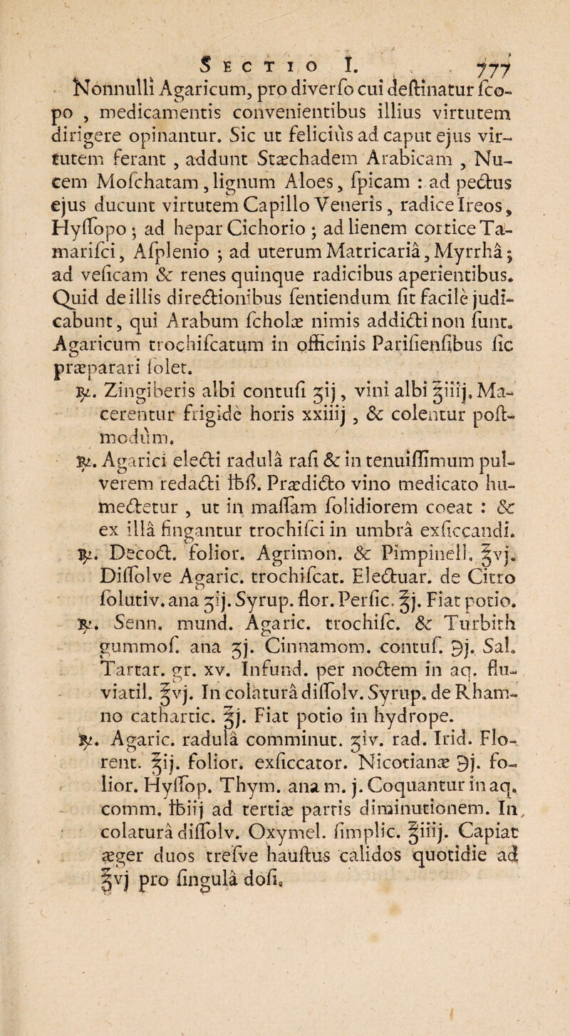 Nonnulli Agaricum, pro diverfo cui definiatur fco- po , medicamentis convenientibus illius virtutem dirigere opinantur. Sic ut felicius ad caput ejus vir¬ tutem ferant , addunt Stschadem Arabicam , Nu¬ cem Mofchatam,lignum Aloes, fpicam : ad pedtus ejus ducunt virtutem Capillo Veneris, radice Ireos, Hyffopo ; ad hepar Cichorio ; ad lienem cortice Ta- marifci, Afplenio ; ad uterumMatricaria,Myrrha; ad veficam & renes quinque radicibus aperientibus. Quid de illis diredtionibus fentiendum fit facile judi¬ cabunt 3 qui Arabum fcholce nimis addidtinon funt. Agaricum trochifcatum in officinis Farifienfibus fic praeparari lolet. 3^. Zingiberis albi contufi jij, vini albi §iiip Ma¬ cerentur frigide horis xxiiij , & colentur pofU modum. Agarici eledti radula rafi & in tenuiffimum pul¬ verem redadti ibfi. Praffiidto vino medicato hu- medtetur , ut in mafiam folidiorem coeat : & ex illa fingantur trochifci in umbra exficcandi. ty. Decodt. folior. Agrimon. & Pimpinell. §vj. Dilfolve Agaric. trochifcat. Eledtuar. de Citro folutiv. ana 31). Syrup. fior. Periic, ^j. Fiat potio. 3^* Senn. mund. Agaric. trochifc. Sc Turbith gummof. ana jj. Cinnamom. contuf. 9). Sah Tartar. gr. xv. Infund. per nodtem in aq. flu- viatil. ^vj. In colatura difiolv. Syrup. de Rham¬ no cathartic. gj. Fiat potio in hydrope. Agaric. radula comminut. glv. rad. Irid. Flo¬ rent. §ij. folior. exficcator. Nicotianae 9j. fo¬ lior. Hyfiop. Thym. anam. j. Coquantur in aq, comm. ibiij ad tertia parris di minutionem. In colatura difiolv. Oxymel. fimplic. §iiij. Capiat asger duos trefve hauftus calidos quotidie ad |vj pro fingula dofi8