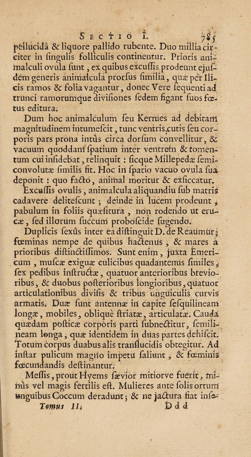 S E C t I 6 1 ‘y$j pellucida & liquore pallido rubente. Duo millia cir¬ citer in lingulis folliculis continentur. Prioris ani-f malculi ovula funt, ex quibus excuffis prodeunt ejuf- dem generis animaicula prorfus fimilia, qtise per Ili¬ cis ramos & folia vagantur, donec Vere iequentiad trunci ramorumque divifiones iedem figant fuos fe« tus editura; Dum hoc animalculum feu Kerrnes ad debitaril magnitudinem iritumefcit, tunc ventris,cuti-s feu cor¬ poris pars proha intus circa dorfum convellitur, Sc Vacuum quoddani fpatium inter ventrein Sc tomen¬ tum cui infidebat, relinquit : ficque Millepedae femi- convolutas fimilis fit. Hoc in fpatio vacuo ovula fui deponit : quo fado, animal moritur 8c exficcatur. Excuflis ovulis, animaicula aliquandiu fub matris cadavere delitefcuiit ; deinde iil lucem prodeunt ^ pabulum in foliis quazfitura , non roderido ut eni¬ cas , fed illorum fuccum probofcide fugendoV Dupli cis fexds inter eadiftinguitD.deReatimtir^ feminas nempe de quibus hadenus , Sc mares a prioribus diftindiffimos. Sunt enim, juxta Emeri- cum , mufcas exiguas culicibus quadantenus fimiles ^ fex pedibus inftrudfe, quatuor anterioribus brevio¬ ribus, & duobus poflerioribus longioribus,quatuor articulationibus divifis Sc tribus unguiculis curvis armatis^ Duas funt antennas iri capite fefquilineam longas, mobiles, oblique ftfiatas, articulatas. Cauda quasdam podice corporis parti fubneditur, femili¬ neam longa, quas identidem in duas partes dehifcit. Totum corpus duabus alis tranflucidis obtegitur. Ad inflar pulicurn magrio impetu faliunt , Sc feminis fecundandis deftinantur; « • i ' £ - Meflis, prout Hyems fasvior mitiorve fuerit, mi¬ nus vel magis fertilis eft. Mulieres ante folis orturri »nguibus Coccum deradunt ySc ne jadura fiat infc Tomus IU D d d