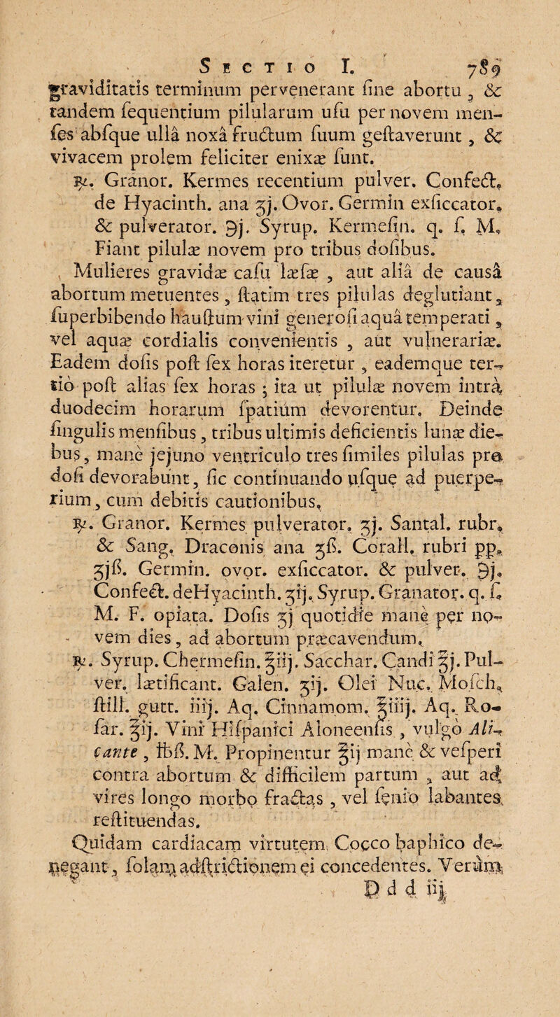 graviditatis terminum pervenerant fine abortu Sc tandem fequentium pilularum ufn per novem men- fo abfque ulla noxa frudum fuum geilaverunt, Sc vivacem prolem feliciter enixas funt. 3*. Granor. Kermes recentium pulver. Confed, de Hyacinth. ana 5). Ovor. Germin exliccator, Sc pulverator. 9j, Syrup, Kermefin. q. f, M, Fiant pilula novem pro tribus dolibus. Mulieres gravidas cafu Isefas , aut alia de causi abortum metuentes, flatim tres pilulas deglutiant3 fuperbibendo hauftumvini genqfofi aqua temperati, vel aquas cordialis convenientis 5 aut vulnerarias. Eadem dolis poft fex horas iteretur , eademque ter¬ tio poli alias fex horas ; ita ut pilulse novem intra duodecim horarum fpatium devorentur. Deinde lingulis mentibus , tribus ultimis deficientis lunas die¬ bus, mane jejuno ventriculo tresfimiles pilulas pro doli devorabunt, fic continuando u.fque ad puerpe¬ rium , cum debitis cautionibus, Granor. Kermes pulverator, gj. Santal. rubr, Sc Sang. Draconis ana 5$. Corall. rubri pp„ 5jfi. Germin. ovor, exliccator. Sc pulver. 9j. Confed. deHyacinth. qij, Syrup. Granator. q.fi M. F. opiata. Dolis jj quotidie mane per no¬ vem dies, ad abortum praecavendum, Syrup. Chermefin. giij. Sacchar. Candi §j.Pul¬ ver. lastificant. Galen. jij. Olei Muc.. Mofcffi flill. gutt. iiij. Aq, Cinnamom. iiiij. Aq._ Ro- far. gij. Vini Hifpanici Aloneenfis , vulgo AlU cante , ifefi. M, Propinentur §ij mane & vefperi contra abortum Sc difficilem partum , aut acj vires longo morbo fradas , vel lenio labantes, reftituendas. Quidam cardiacam virtutem Cocco baphico de¬ legant, folar^adftridionem ei concedentes. Verum, ; .. e a 4 ii|