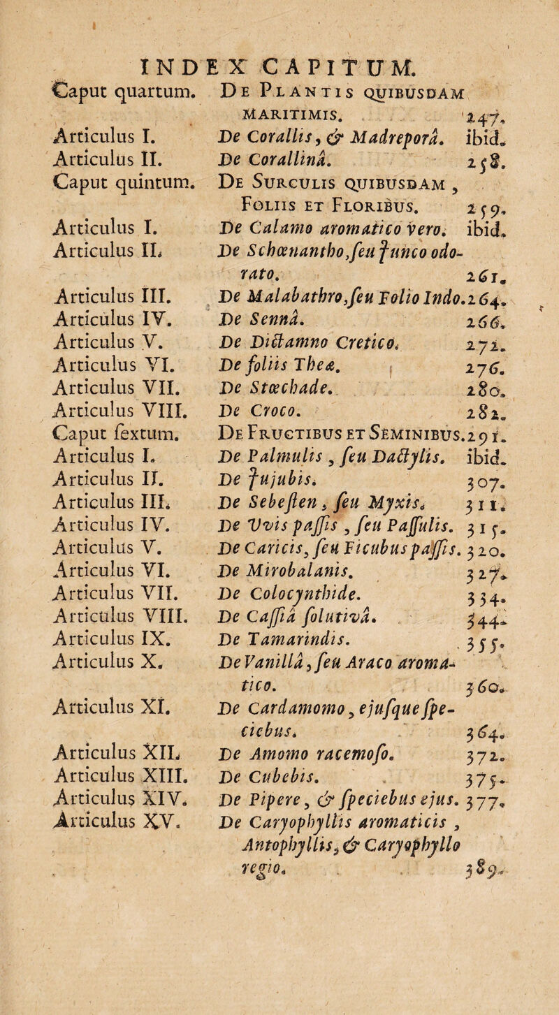 Caput quartum. De Plantis quibusdam maritimis. '247, Articulus I. De Corallis ,& Madrepora. ibid. Articulus II. De Corallina. 25$, Caput quintum. De Surculis quibusdam , Foliis et Floribus. 2-59. Articulus I. De Calamo aromatico vero. ibicL Articulus IL De Schoenantho,feuf unco odo¬ rato. 261. Articulus III. De Malabathro, feu Folio Indo.164. Articulus IY. De Sennd. % 66, Articulus V. De Diftamno Cretico. 272» Articulus YI. De foliis Thea. 276. Articulus VII. De Stcecbade. 280» Articulus VIII. De Croco. 282« Caput fextum. De Fructibus et Seminibus.2 91. Articulus I, De Palmulis 5 feu Dattylis. ibid. Articulus II. De fujubis* 307. Articulus III* De Sebejlen, feu Myxis. 3 11. Articulus IV. De Vvis pajfs , feu Pajfulis. 3 1 Articulus V. De Caricis, feu Ficubuspajf s. 320. Articulus YI. De Mirobalanis. 3 27* Articulus VII. De Colocynthide. 334. Articulus VIII. De Cajfia folutiva. 344* Articulus IX. De Tamarindis. 3 55« Articulus X. DeVanilla,feu Araeodroma^ tico. 56©* Articulus XI. De cardamomo ,ejufque fpe- ciebus. $64. Articulus XIL De Amomo racemofo. 372«, Articulus XIII. De Cubebis. 375. Articulus XIV. De Pipere 5 & fpeciebus ejus, 377, Articulus XV. De Caryophyllis aromaticis , Antopbyllis5 & Caryophyllo