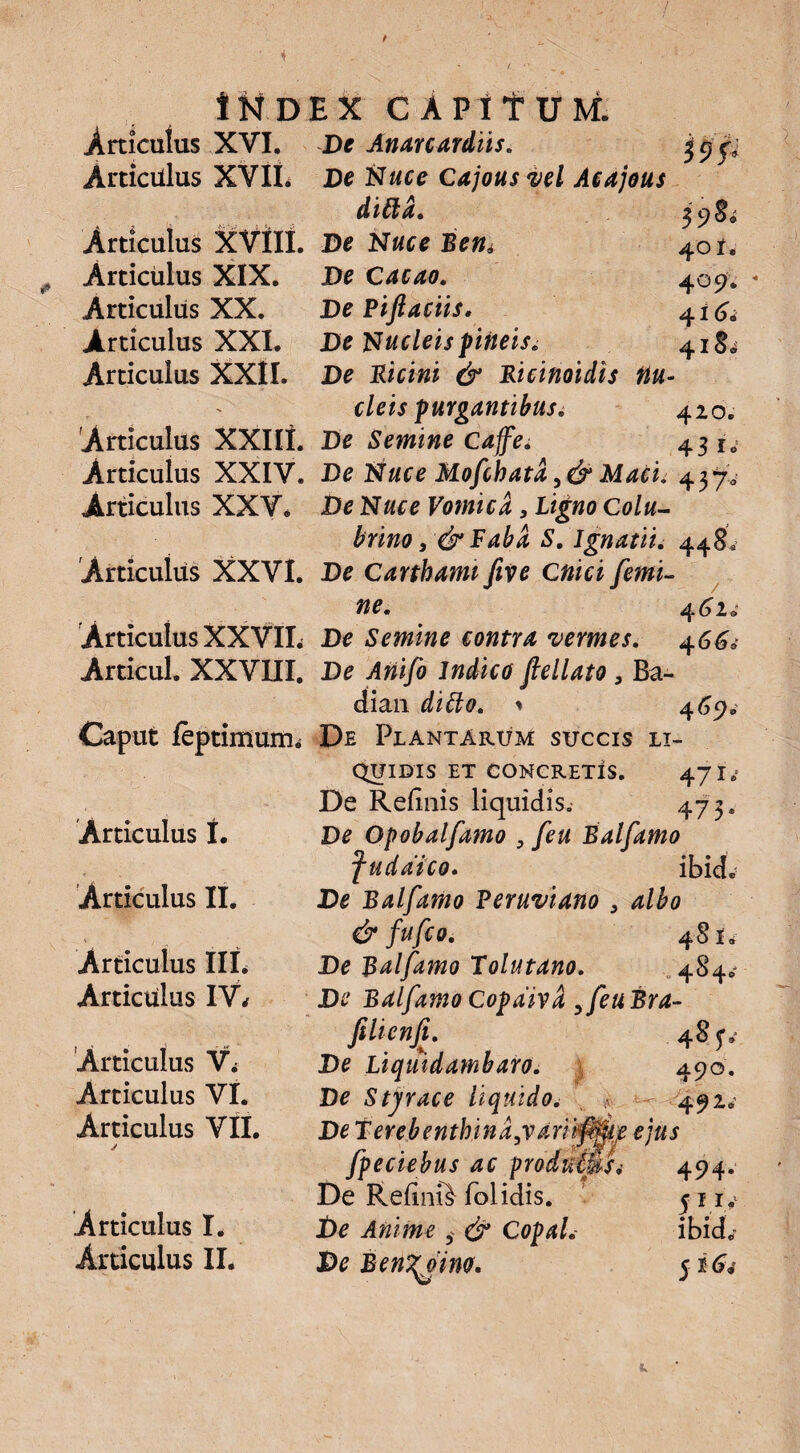 / 4 * 1ND Articulus XVI. Articulus XVIL Articulus XVtll. Articulus XIX. Articulus XX. Articulus XXI. Articulus XXII. Articulus XXIlt. Articulus XXIV. Articulus XXV. Articulus XXVI. Articulus XXVIL Articul. XXVIII. Caput feptimum. Articulus t. Articulus II. Articulus III. Articulus IV* Articulus Vi Articulus VI. Articulus VII. Articulus I. Articulus II. $9f 39& 4 ol. 4 °9‘ 4 i 6. 418^ EX CAPifUM. De Anarcardiis. De Nuce Cajousvel Acajous dittd. De Nuce Bem De Cacuo. De Piftaciis. De Nucleis pineis. De Picini & Bicinoidis nu¬ cleis purgantibus. 420. De Semine Cajfe. 43 i«.! De Nuce Mofchata Maci. 437. De Nuce Vomica 3 ligno Colu¬ brino 3& Faba S. Ignatii. 448. De Carthami five Cnici femi¬ ne. 462. De Semine contra 'vermes. 466d De Anifo Indico fellato 3 Ba~ dian dido. * 469. De Plantarum succis li¬ quidis ET CONCRETIS. 47 I.' De Refluis liquidis. 473. De Opobalfamo , feu Balfamo fudatco. ibkL De Balfamo Feruviano 3 albo & fufco. 48*. De Balfamo Tolutano. De Balfamo Copdiva 3 feu Bra- filtenfi. De Liquidambaro. 490. De Styrace liquido. .<■ 492^ De terebenthind3varii{0{je ejus fpeciebus ac pradtimsi 494. De Refinft folidis. 51 iy De Anime $ & Copal. ibid„' De Ben^otno. 5 164