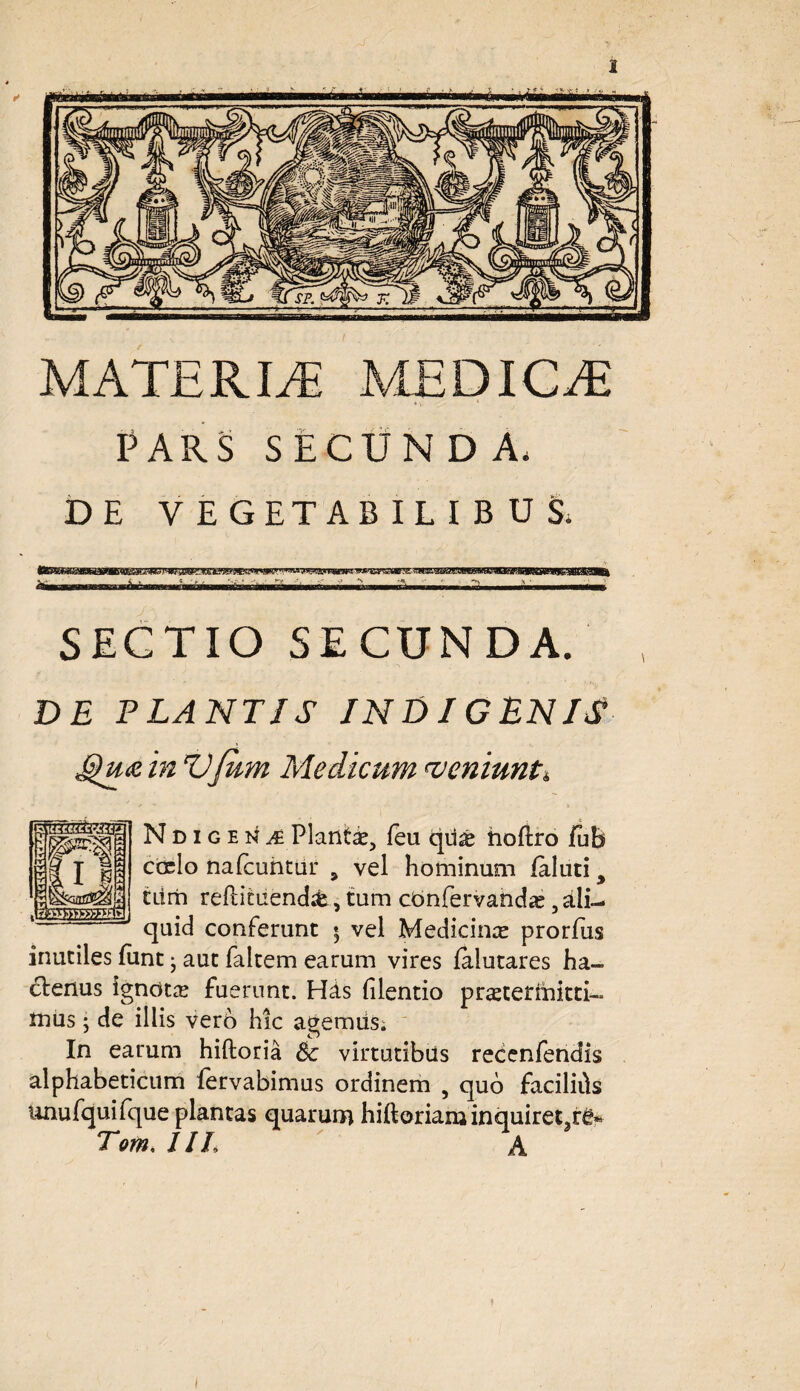 MATERIAE MEDICER PARS SECUNDA, DE VEGETABILIBUS, awwBwrw. m .«wwfaMres ■fa—■.»>■■■■ 11 — i SECTIO SECUNDA. DE FLANTIS INDIGENIS £)u<zin Vjum Medicum r<veniunt». Ndigena Plantae, feu qd£ noftro fuh cocio nafcuntur 9 vel hominum faluti > tum reftifciiend&s tum cbnfervahdae, ali¬ quid conferunt * vel Medicinae prorfus inutiles funt j aut faltem earum vires lalutares ha¬ ctenus igndts fuerunt. His filentio praetermitti- mus • de illis vero hic agemus; In earum hiftoria Sc virtutibus recenfendis alphabeticum fervabimus ordinem , quo facilids unufquiique plantas quarum hiftorianjinquiretar£« Tom, IIL A &013XI2»