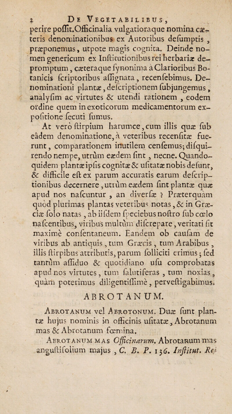 perire poffit.Officinalia vulgatioraque nomina ce¬ teris denominationibus ex Autoribus defumptis 3 proponemus, utpote magis cognita. Deinde no¬ men genericum ex Inftitutionibus rei herbario de¬ promptum 5 coteraque fynonima a Clarioribus Bo¬ tanicis fcriptoribus affignata, recenfebimus. De¬ nominationi pianto, delcriptionem fubjungemus, analyfim ac virtutes fk utendi rationem , eodem ordine quem in exoticorum medicamentorum ex¬ politione fecuti fumus» At vero ftirpium harumce,cum illis quo fub eadem denominatione, a veteribus recenfito fue¬ runt, comparationem inutilem cenfemus; difqui- rendo nempe, utrum eodem fint , necne. Quando¬ quidem plantoipfis cognito Sc ufitato nobis defunt, Sc difficile eft ex parum accuratis earum defcrip- tionibus decernere, utrum eodem fint planto quo apud nos nalcuntur , an diverfo } Proterquam quod plurimas plantas veteribus notas, 8c in Gro- cio folo natas, ab iifdem fpeciebus noftro fub coslo nafcentibus, viribus multum difcrepare,veritati fit maxime confentaneum. Eandem ob caufiam de viribus ab antiquis, tum Grocis , tum Arabibus, illis ftirpibus attributis, parum folliciti erimus; fied tantum affiduo &c quotidiano ufiu comprobatas apud nos virtutes, tum falutiferas , tum noxias, quam poterimus diligentiffime, perveftigabimus* ABROTANUM. Abrotanum vel Abrotonum. Duo fiunt plan¬ to hujus nominis in officinis ufitato, Abrotanum mas & Abrotanum femina. Abrotanum mas Officinarum. Abrotanum mas angulHioiium majus , C. B. P. 136. Inftitut. Rei