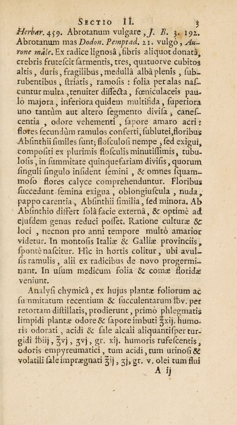 Herbair. 4^9. Abrocandm vulgare ,J. A. 3. 192,, Abrotanum mas Dodon. Pemptad. 21. vulgo, male. Ex radice lignosi , fibris aliquot donata^ crebris frutefcit farmentis, tres, quatuorve cubitos altis, duris. Fragilibus, medulla alba plenis , fub- rubentibus, ftriatis, tamofis : folia per alas nafl cuntur multa , tenuiter difle&a, fceniculaceis pau¬ lo majora, inferiora quidem multifida, fuperiora uno tantum aut altero Tegmento divifa ^ canefi- centia , odore vehementi , fapore amaro acri 1 flores fecundum ramulos conferti, fublutei,floribus Abfinthii fimiles fimt-, floTculofi nempe ^ led exigui^ compofiti ex plurimis flo (culis minutiffimis s tubu- lofis, in Turnmitate quinquefariam divifis, quorum finguli fingulo infident femini , & omnes fquam- mofo flores calyce comprehenduntur. Floribus fuccedunt-femina exigua , oblongiufcula , nuda^ pappo carentia, Abfinthii fimilid, led minora. Ab Abfinthio differt folafacie externa, & optime ac£ ejufdem genus reduci pollen Ratione cultura 8c loci , necnon pro anni tempore multo amarior videtur. In montofis Italiae & Galliae provinciis 9 fponte nafcitur. Hic in hortis colitur, ubi avul- fis ramulis, alii ex radicibus de novo progermi¬ nant. In ufum medicum folia 8c comae floridae veniunt. Analyfi chvmica, Cx hujus plantae foliorum ac fummitatum recentium &: faeculentarum ifev. per retortam diftillatis, prodierunt, primo phlegmatis limpidi plantae odore & fapore imbuti 3jxij. humo¬ ris odorati , acidi & file alcall aliquantifper tur- gidi ibiij, gvj, jvj , gr. xij. humoris rufelcentis, odoris empyreumatici, tum acidi,tum urinofi^ volatili Tale impraegnati §ij, gj, gr. v. olei tum flui