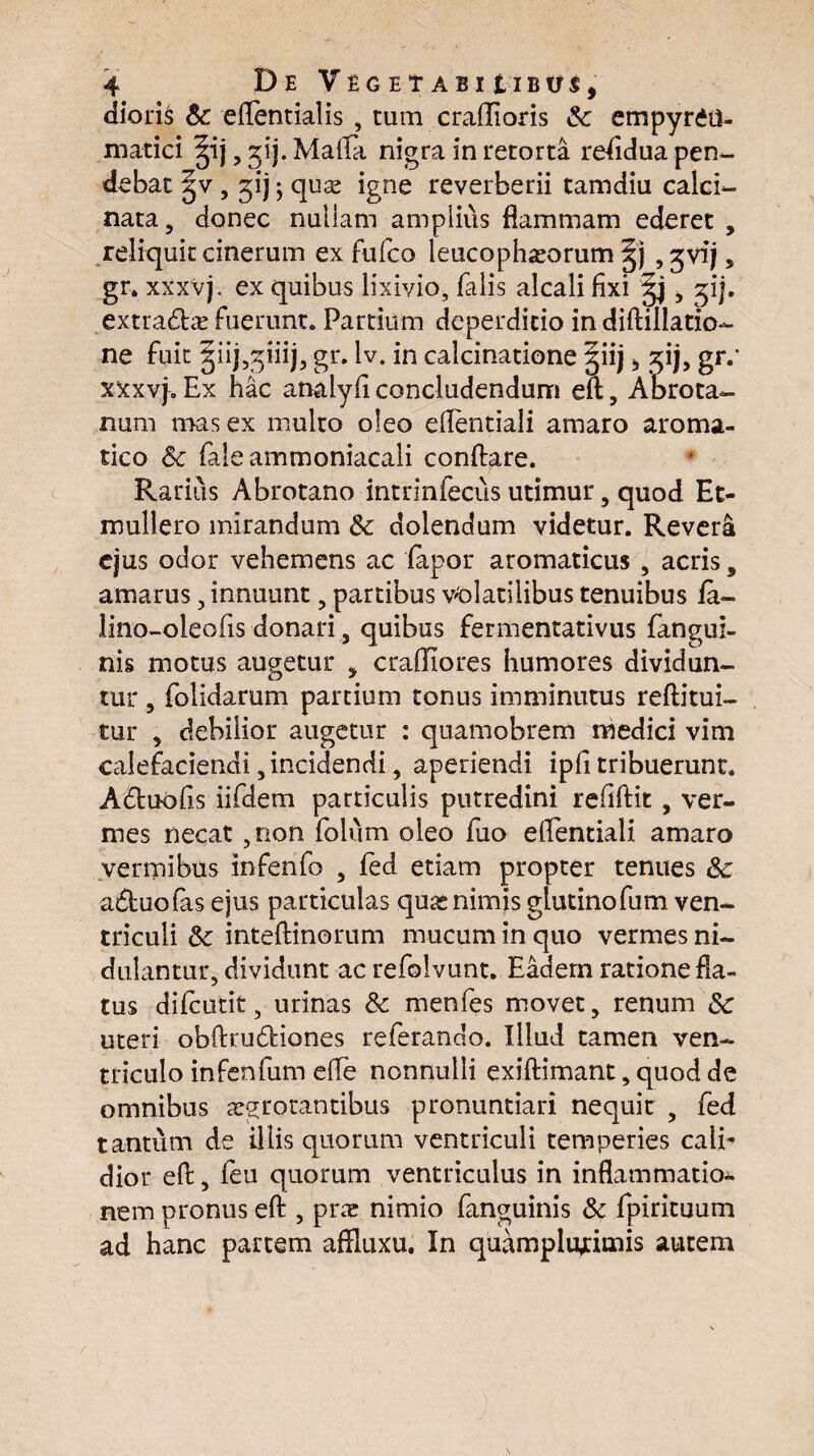 dioris Sc eflentialis , cum craflioris Sc empyr£d- matici ^ij , ^ij. Mafla nigra in retorta residua pen¬ debat ^v, jij; quse igne reverberii tamdiu calci- nata, donec nullam amplius flammam ederet , reliquit cinerum ex fu Ico leucophaeorum |j ,$vij9 gr. xxxvj. ex quibus lixivio, falis alcali fixi , %ij. extratflas fuerunt. Partium deperditio in diftillatio- ne fuit ^iij^iiij, gr. lv. in calcinatione §iij * %ij, gr.* xxxvj. Ex hac analyfi concludendum eft, Abrota- num mas ex multo oleo dlentiali amaro aroma¬ tico Sc fale ammoniacali conflare. Rarius Abrotano intrinfecus utimur, quod Et- mullero mirandum & dolendum videtur. Revera ejus odor vehemens ac fapor aromaticus , acris 5 amarus, innuunt , partibus volatilibus tenuibus fa- lino-oleofis donari , quibus fermentativus fangui- nis motus augetur * craffiores humores dividun¬ tur , folidarum partium tonus imminutus reftitui- tur , debilior augetur : quamobrem medici vim calefaciendi, incidendi, aperiendi ipfi tribuerunt. A6tuofis iifdem particulis putredini refiftit , ver¬ mes necat ,non folvim oleo fuo eflentiali amaro vermibus infenfo , fed etiam propter tenues Sc atfluofas ejus particulas quas nimis glutinofum ven¬ triculi Sc inteftinorum mucum in quo vermes ni¬ dulantur, dividunt ac refolvunt. Eadem ratione fla¬ tus difcutit, urinas Sc menfes movet, renum Sc uteri obftrudiones referando. Illud tamen ven¬ triculo infenfum efle nonnulli exiftimant, quod de omnibus arrotantibus pronuntiari nequit , fed tantum de illis quorum ventriculi temperies cali¬ dior eft, feu quorum ventriculus in inflammatio¬ nem pronus eft , prae nimio fanguinis Sc fpirituum ad hanc partem aftluxu. In quamplujtimis autem