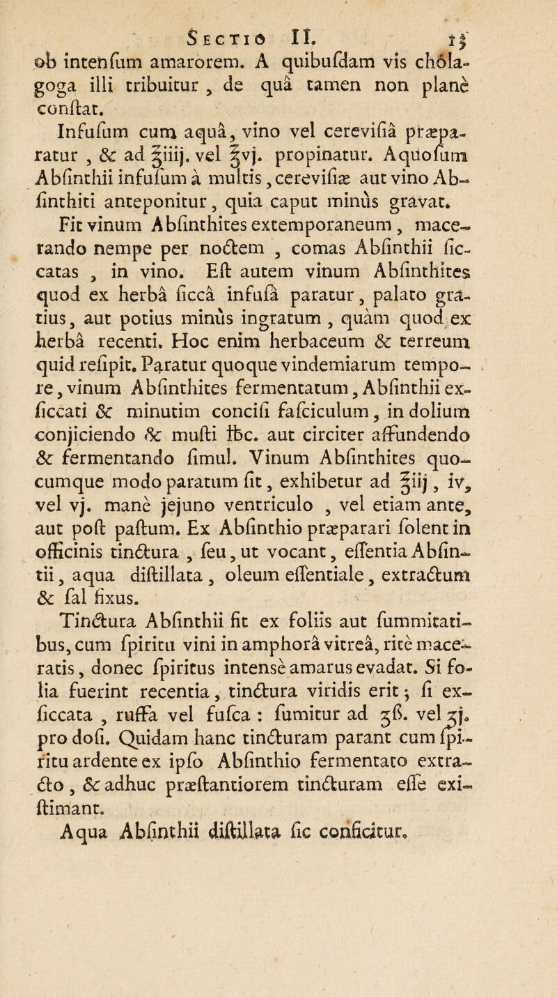 SECTIO II. I J' ob intenfum amarorem. A quibufdam vis chola- goga illi tribuitur , de qua tamen non plane conflat. Infufum cum aqua, vino vel cerevifia pirspa- ratur , & ad giiij. vel gvj. propinatur. Aqiiofum Abfinthii infufum a multis, cerevifiae aut vino Ab- finthiti anteponitur, quia caput minus gravat. Fit vinum Abfinthites extemporaneum , mace¬ rando nempe per nodem , comas Abfinthii fic- catas , in vino. Efl autem vinum Abfinthites quod ex herba ficca infufa paratur, palato gra¬ tius, aut potius minus ingratum , quam quod ex iaerba recenti. Hoc enim herbaceum & terreum quid refipit. Paratur quoque vindemiarum tempo¬ re, vinum Abfinthites fermentatum, Abfinthii ex- ficcati Sc minutim concifi fafciculum, in dolium conjiciendo tk mulli ibc. aut circiter affundendo & fermentando fimuh Vinum Abfinthites quo¬ cumque modo paratum fit, exhibetur ad ^iij, iv, vel vj. mane jejuno ventriculo , vel etiam ante, aut pofl paflum. Ex Abfinthio praeparari folent in officinis tindura , feu,ut vocant, edentiaAbfin- tii, aqua diflillata , oleum eflentiale, extradum Sc fal fixus. Tindura Abfinthii fit ex foliis aut fummitati- bus, cum fpiritu vini in amphora vitrea, rite mace¬ ratis, donec fpiricus intense amarus evadat. Si fo¬ lia fuerint recentia, tindura viridis erit; fi ex- ficcata , ruffa vel fufca : fumitur ad 5$. vel z\a pro dofi. Quidam hanc tinduram parant cum fpi¬ ritu ardente ex ipfo Abfinthio fermentato extra- do , Sc adhuc praeflantiorem tinduram ede exi- flimant. Aqua Abfinthii diftillata fic conficitur.