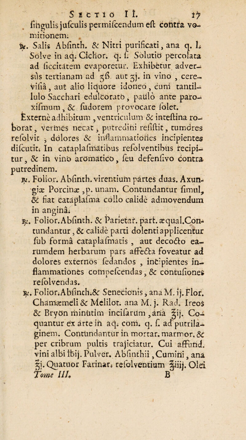 fihgulis jufculis permifcendum eft contra vo» m itionem: &. Salis Abdnth. & Nicri purificati, ana q. h Solve in acp Ciclior. q. fi Solutio percolata ad ficckatem evaporetur. Exhibetur adver¬ sus tertianam ad aut gj. in vino , cere- vilia, aut alio liquore idoneo , euni tantil- lulo Sacchari ediilcoratb , patilo ante paro- xifmum , & fudorem provocare lolet. Externe adhibitum , ventriculum & inteftina ro¬ borat, vermes necat, putredini redidit, tumores refolvit ^ dolores 8c indamrnatioiies incipientes difcutin In cataplafmatibus refoiventibus recipi¬ tur, & in vino aromatico, feu defendvo contra putredinem. %i. Folior. Ablinth. virentium partes duas. Axun¬ giae Porcinas ,p. unam. Contundantur fimul, & fiat cataplafma collo calide admovendum in angina; Folior. Abfinth. & Parietaf. part. asqual.Con- tundantur, & calide parti dolenti applicentur fub forma cataplafmatis , aut deco&o ea¬ rum dem herbarum pars afFe&a foveatur ad dolores externos fedandos , incipientes in¬ flammationes cotnpefcendas, 8c contuftonefc relolvendas. Folior;Abflnch.&: Senecionis, ana M. ij. Flor. Chamasmdi& Mclilot. ana M. j. Rad. IreoS fk BryOn mintitim incifaritm ,aria |ij. Co¬ quantur ex arte in aq; com. q. f. ad putrila- ginem. Contimdantur in morrar. marmor. &c per cribrum pultis trajiciatur. Cui affufid. vini albi ibi j. Pulver. Ab dnthii ,Cumirii, ana |j. Quatuor Farinat; refolventium §iiij. Olei Tome II h B i