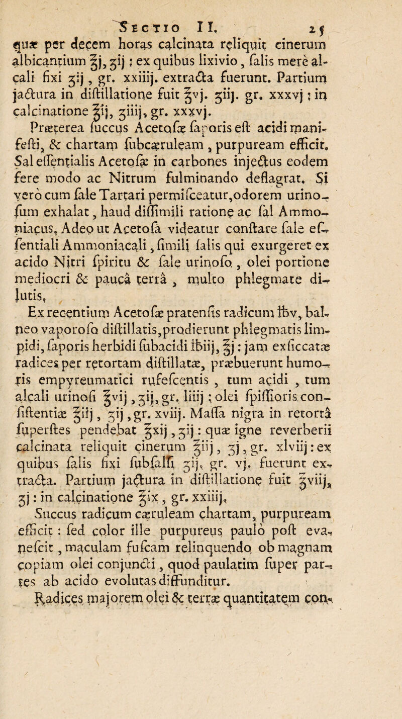 quae per decem horas calcinata reliquit cinerum albicantium ^ij ; ex quibus lixivio, falis mere aJ- cali fixi ^ij, gr. xxiiij. extra&a fuerunt. Partium ja&ura in diftillatione fuit §vj. giij. gr. xxxvj; ia calcinatione 5ij, ^iiij, gr. xxxvj. Prteterea iuccus Acetofae faroris eft acidirpani- fefli, 6t chartam fubcaeruleam s purpuream efficit» Sal effentialis Acetofie in carbones inje&us eodem fere modo ac Nitrum fulminando deflagrat. Si vero cum fale Tartari permilceatur,odorem urino-, fum exhalat, haud diffimili ratione ac fal Ammo^ niacus. Adeo ut Acetoia videatur conftare fale efi- fentiali Ammqniacali, fimili falis qui exurgeret ex acido Njtri fpiritu & fale urinofo., olei portione mediocri & pauca terra , mulco phlegmate di-? Jutis, Ex recentium Aceto fae pratenfis radicum ibv, baU peo vaporofo diftillatis,prodierunt phlegmatis lim¬ pidi, fappris herbidi fubacidi ibiij, |j; jam exficcatas radices per retortam diflillata^, praebuerunt humo-^ ris empyreumatici ru.fefcentis , tum agidi , tum alcali urinoii §vij ,5ij,gr. liiij; olei fpiffioriscon- fiftentias jiij, %ij ,gr. xviij. Mafla nigra in retorta fpperftes pendebat jxij, ^ij: quae igne reverberii calcinata reliquit cinerum giij, 3j, gr. xlviijrex quibus falis fixi fubfalfi 3^ gr. vj. fuerunt ex^ tradla. Partium jadura in diftillatione fuit gviij^ 3): in calcinatione §ix , gr. xxiiij. Succus radicum caeruleam chartam, purpuream efficit: fed color ille purpureus paulo pofl: eva-, jiefcit, maculam fufcam relinquendo ob magnam Copiam olei conjundti, quod paulatim fuper par-, tes ab acido evolutas diffunditur. Radices majoreui olei & terrae quantitatem con*