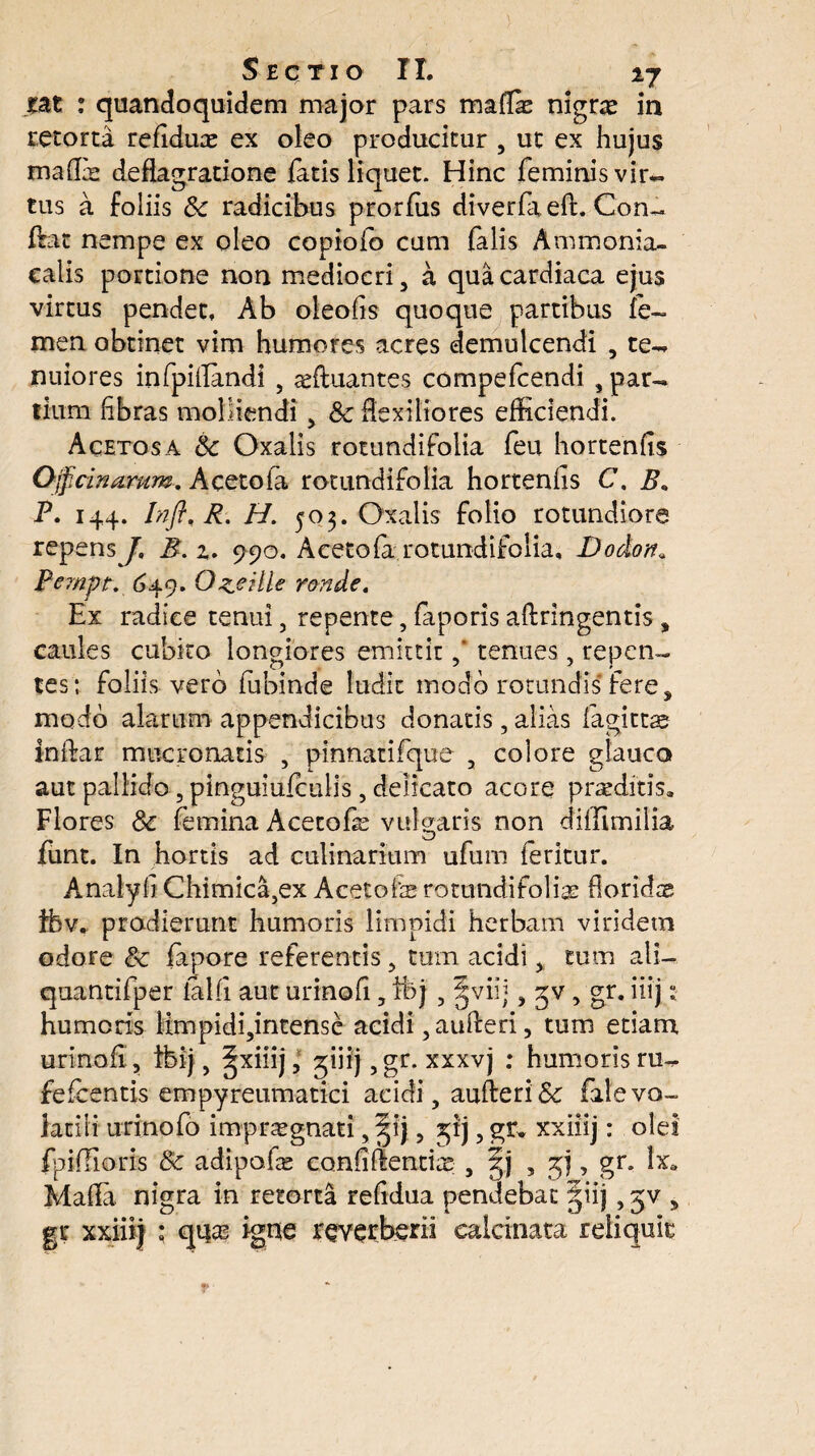 £at : quandoquidem major pars maflk nigra in retorta refidux ex oleo producitur , ut ex hujus malli deflagratione fatis liquet. Hinc feminisvir- tus a foliis & radicibus prorfus diverfiieft. Con~ flrat nempe ex oleo copioio cum falis Ammonia- calis portione non mediocri , a qua cardiaca ejus virtus pendet. Ab oleofls quoque partibus fe¬ men obtinet vim humores acres demulcendi , te¬ nuiores infpiflandi , sefluantes compefcendi , par¬ tium libras molliendi , &c flexiliores efficiendi. Acetosa 6c Oxalis rotundifolia feu hortenfis Officinarum. Aceto la rotundifolia hortenfis C. B» P. 144. InffiR. H. 503. Oxalis folio rotundiore repens/, B. %. 990. Aceto la rotundifolia, JDodon„ Pempt. 649. Ozeilie ronde. Ex radice tenui, repente, faporis aftringentis , caules cubito longiores emittit ,* tenues, repen¬ tes; foliis vero fubinde ludit modo rotundis fere * modo alarum appendicibus donatis, alias fagitra inflar mucronatis , pinnatifque , colore glauco aut pallido, pinguiulculis, delicato acore praditis* Flores Sc femina Acetote vulgaris non diifimilia funt. In hortis ad culinarium ufum feritur. Analyfi Chimica,ex Acetote rotundifolia; fioridx ibv, prodierunt humoris limpidi herbam viridem odore Sc tepore referentis , tum acidi > tum ali— quantifper lalli aut urinofi, ifej, §viij, 3v, gr. iiij: humoris iimpidi,intense acidi ,aufteri, tum etiam urinofi , tbij, ^xiiij, ^iiij ,gr. xxxvj : humoris ru- fefcentis empyreumatici acidi , aufteri& file vo¬ latili urinofo impragnati, §ij, jjij, gr* xxiiij: olei fpifiioris 8c adipate confidentia;;, §j , , gr. lx„ Mafla. nigra in retorta refidua pendebat |iij, jv , gr xxiiij ; qqas igue reverberii ealcinata reliquia