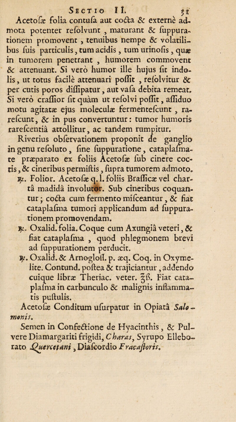 S £ C T IO II» Aceto & folia contula aut coda Sc externe ad¬ mota potenter refolvunt , maturant Sc fiippura¬ tionem promovent , tenuibus nempe Sc volatili¬ bus fuis particulis, tum acidis, tum urinofis , quae in tumorem penetrant , humorem commovent Sc attenuant. Si vero humor ille hujus fit indo¬ lis, ut totus facile attenuari poffit , relolvitur Sc per cutis poros diffipatur, aut vafa debita remeat* Si vero craffior iit quam ut refolvi poffit, affiduo motu agitatas ejus moleculas fermentefcunt , ra- refcunt, Sc in pus convertuntur: tumor humoris rarefcentia attollitur, ac tandem rumpitur. Riverius obfervationem proponit de ganglio in genu refoluto, fine iuppuratione, cataplalma- te praeparato ex foliis Acetofae fub cinere coc¬ tis , Sc cineribus permiilis, fupra tumorem admoto* Folior. Acetofie q. 1. foliis Braffic^ vel char¬ ta madida involutor. Sub cineribus coquan¬ tur ; coda cum fermento mifceantur, Sc fiat cataplaima tumori applicandum ad fuppura- tionem promovendam. fy. Oxalid. folia. Coque cum Axungia veteri, Sc fiat cataplafma , quod phlegmonem brevi ad fuppurationem perducit. 9/. Oxalid. Sc Arnoglotf. p. asq. Coq. in Oxyme- lite. Contund. poftea Sc trajiciantur, addendo cuique libras Theriac. veter. Fiat cata¬ plaima in carbunculo Sc malignis inflamma¬ tis pullulis. Acetofas Conditum ufurpatur in Opiata Salo - monis. Semen in Confedione de Hyacinthis, Sc Pul¬ vere Diamargariti frigidi, C haras, Syrupo Ellebo¬ rato Quenztani, Diafcordio Fracaftoris*