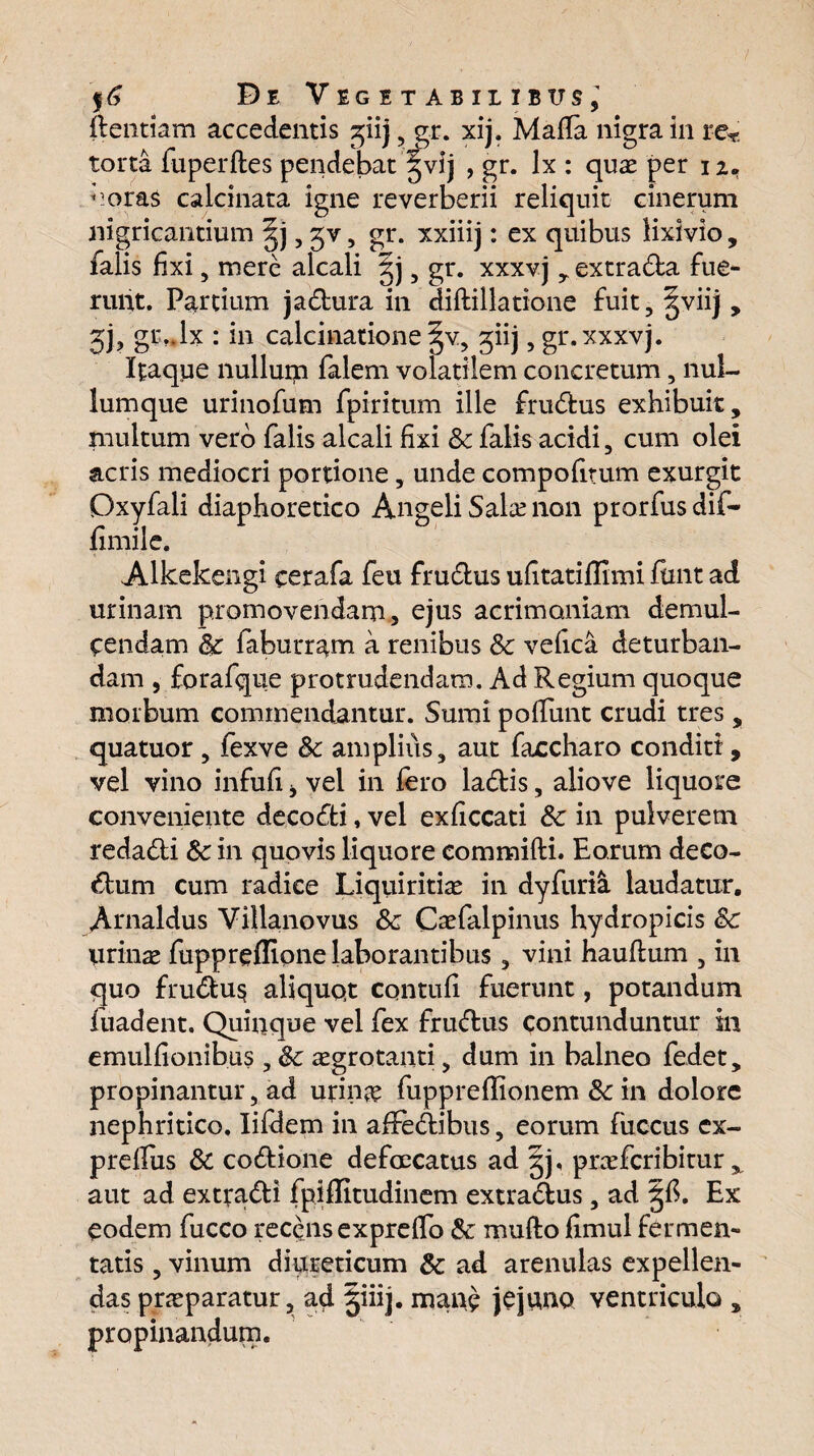 ftentiam accedentis ^iij, gr. xij. Mada nigra in re* torta fuperftes pendebat §vij , gr. lx : quae per 11. noras calcinata igne reverberii reliquit cinerum nigricantium §j, jv, gr. xxiiij: ex quibus lixivio, falis fixi, mere alcali gj , gr. xxxvj, extraCta fue¬ runt. Partium jaCtura in diftillatione fuit, §viij , jj, gr.Jx : in calcinatione §v, giij, gr. xxxvj. Itaque nullurp falem volatilem concretum, nul¬ lumque urinofum fpiritum ille fruCtus exhibuit, multum vero falis alcali fixi & falis acidi, cum olei acris mediocri portione, unde compofitum exurgit Oxyfali diaphoretico Angeli Salse non prorfus dif- fimile. Alkekengi cerafa feu fru&us ufitatiffimi finit ad urinam promovendam, ejus acrimoniam demul¬ cendam Sc faburram a renibus Sc vefica deturban¬ dam , forafque protrudendam. Ad Regium quoque morbum commendantur. Sumi pofiunt crudi tres , quatuor , fexve Sc amplius, aut faccharo conditi, vel vino infufi * vel in fero laCtis, aliove liquore conveniente decoCfci, vel exficcati &: in pulverem redaCti Sc in quovis liquore commifti. Eorum deco¬ ctum cum radice Liquiritias in dyfuria laudatur. Arnaldus Villanovus Sc Casfalpinus hydropicis Sc urinae fuppreflipne laborantibus , vini hauftum , in quo fru£tu$ aliquot contuli fuerunt, potandum fuadent. Quinque vel fex fruCtus contunduntur in emulfionibus , Sc aegrotanti, dum in balneo fedet, propinantur, ad urinas fupprefiionem Sc in dolore nephritico. Iifdem in afifedtibus, eorum fuccus ex- prelfus Sc co&ione defcecatus ad §j, prasfcribitur x aut ad extradti fpiffitudinem extradtus, ad §fi. Ex eodem fucco recens exprefio Sc multo fimul fermen¬ tatis , vinum diureticum Sc ad arenulas expellen¬ das praeparatur, ad §iiij. mane jejuno ventriculo , propinandum.