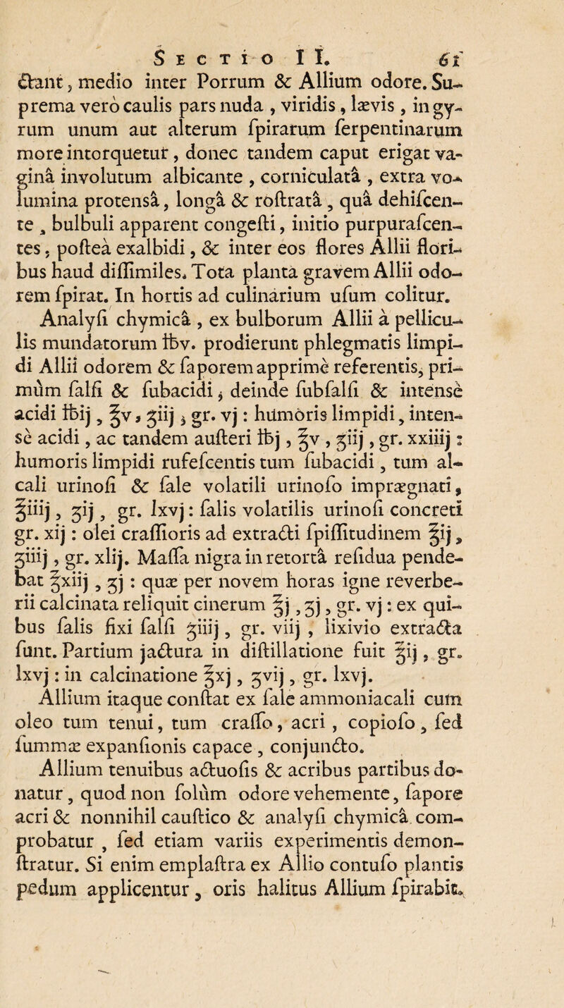 &ant j medio inter Porrum & Allium odore. Su¬ prema vero caulis pars nuda , viridis, laevis, in gy¬ rum unum aut alterum fpirarum ferpentinarum more intorquetur, donec tandem caput erigat va¬ gina involutum albicante , corniculati , extra vo- lumina protensa, longa & roftrati , qui dehifcen- te a bulbuli apparent congefti, initio purpurafcen- tes, poftea exalbidi, <k inter eos flores Allii flori¬ bus haud difiimiles* Tota planta gravem Allii odo¬ rem fpirat. In hortis ad culinarium ufum colitur. Analyfi chymici , ex bulborum Allii a pellicu¬ lis mundatorum ibv. prodierunt phlegmatis limpi¬ di Allii odorem &c faporem apprime referentis, pri¬ mum falfi & fubacidi * deinde fubfalfi & intense acidi fbij, ^v> jiij $ gr. vj: hiimoris limpidi, inten¬ se acidi, ac tandem aufteri ibj, §v , giij, gr. xxiiij: humoris limpidi rufefeentis tum fubacidi, tum al~ cali urinofi 6c fale volatili urinofo imprxgnati, §iiij, ^ij, gr. Ixvj: falis volatilis urinofi concreti gr. xij: olei craflioris ad extra&i fpiflitudinem §ij 9 3iiij, gr. xlij. Mafla nigra in retorti refldua pende¬ bat gxiij, jj : quae per novem horas igne reverbe- rii calcinata reliquit cinerum §j, 3), gr. vj: ex qui¬ bus falis fixi falfi giiij, gr. viij , lixivio extradla funt. Partium ja&ura in diftillatione fuit gij, gr. Ixvj: in calcinatione |xj, ^vij, gr. Ixvj. Allium itaque conflat ex fale ammoniacali cum oleo tum tenui, tum cralfo, acri, copiofo , fed lummae expanfionis capace , conjundto. Allium tenuibus adtuofis & acribus partibus do¬ natur , quod non folum odore vehemente, fapore acri& nonnihil cauftico & analyfi chymica com¬ probatur , fed etiam variis experimentis demon- ftratur. Si enim emplaflra ex Allio contuio plantis pedum applicentur, oris halitus Allium fpirabic.