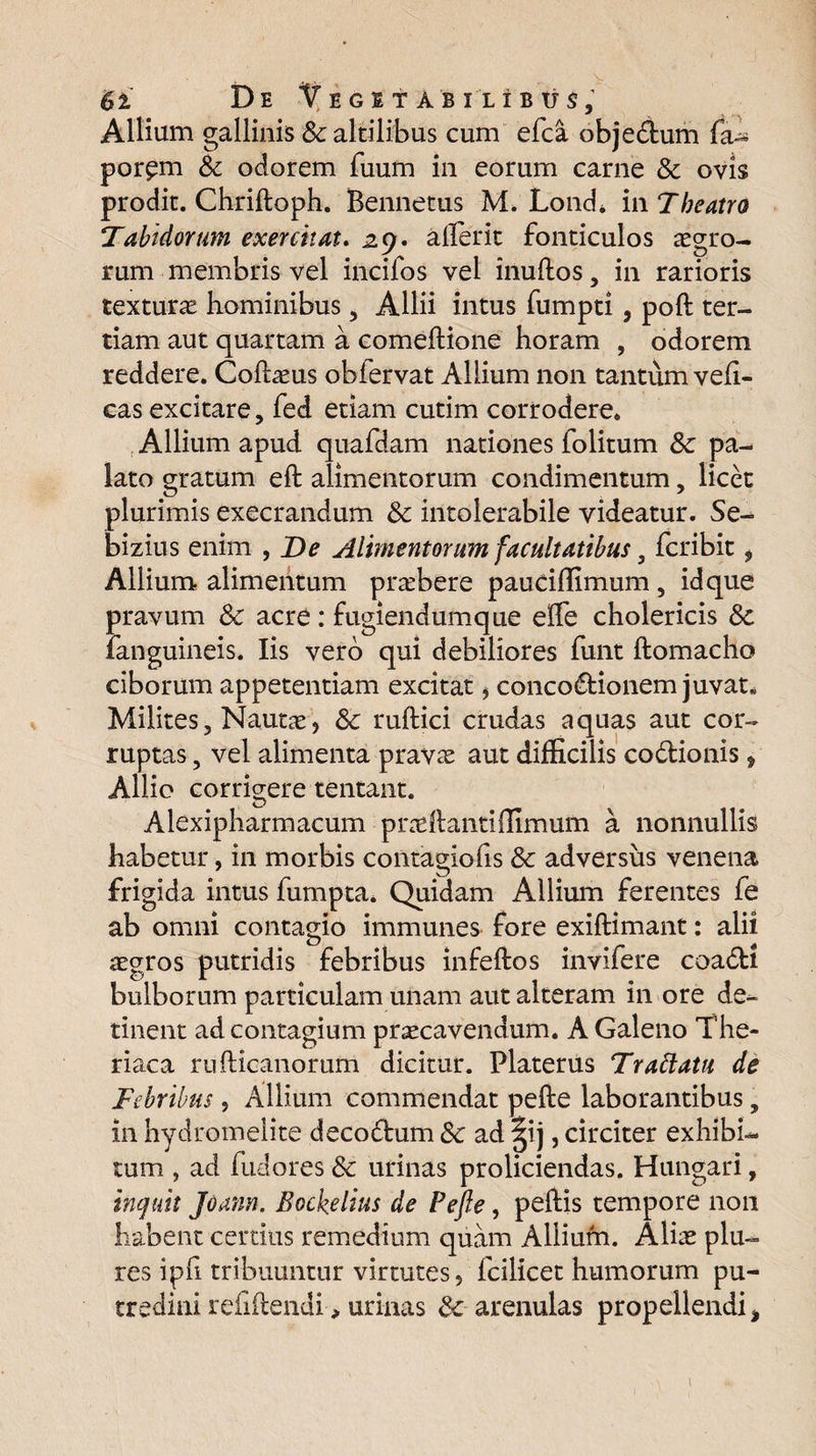 Allium gallinis & altilibus cum efca obje&um fa- por^m & odorem fuum in eorum carne & ovis prodit. Chriftoph. Bennetus M. Lond. m Theatro Tabidorum exercitat. ^9. ailerit fonticulos agro¬ rum membris vel incifos vel inuflos, in rarioris texturas hominibus 5 Allii intus fumpti, poft ter¬ tiam aut quartam a comeftione horam , odorem reddere. Cofbeus obfervat Allium non tantum vefi- cas excitare, fed etiam cutim corrodere. , Allium apud quafdam nationes folitum Sc pa¬ lato gratum eft alimentorum condimentum, licet plurimis exeerandum & intolerabile videatur. Se- bizius enim , De Alimentorum facultatibus, feribit, Allium alimentum prasbere pauciffimum, id que pravum Sc acre: fugiendumque effe cholericis Sc fanguineis. Iis vero qui debiliores funt ftomacho ciborum appetentiam excitat, concoctionem juvat» Milites, Nautas, Sc ruftici crudas aquas aut cor¬ ruptas , vel alimenta pravas aut difficilis co&ionis , Allio corrigere tentant. Alexipharmacum pradlantilfimum a nonnullis habetur, in morbis contagiofis Sc adversus venena frigida intus fumpta* Quidam Allium ferentes fe ab omni contagio immunes fore exiftimant: ali 1 asgros putridis febribus infeftos invifere coadi bulborum particulam unam aut alteram in ore de¬ tinent ad contagium prascavendum. A Galeno The- riaca rufticanorum dicitur. Platerus Trablatu de Febribus, Allium commendat pefte laborantibus „ in hydromelite decodum Sc ad §ij, circiter exhibi¬ tum , ad (udores Sc urinas proliciendas. Hungari, inquit Joann. Bockelius de Pefte, peftis tempore non habent certius remedium quam Allium. Alias plu- res ipfi tribuuntur virtutes, fcilicet humorum pu¬ tredini refiftendi, urinas & arenulas propellendi ,