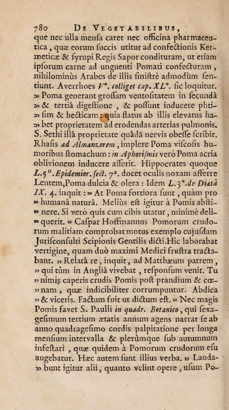 que nec ulla menfa caret nec officina pharmaceu¬ tica , quae eorum fuccis utitur ad confedtionis Ker- meticae & fyrupi Regis Sapor condituram, ut etiam iplorum carne ad unguenti Pomati confe&uram , nihilominus Arabes de illis finiftre admodum fen- tiunt. Averrhoes F°. colliget cap, XL°. fic loquitur. >3 Poma generant groffam ventofitatem in fecunda 33 Sc tertia digeftione , & ponunt inducere phti- 3> iim & he£Hcam: quia flatus ab illis elevatus ha- 33 bet proprietatem ad erodendas arterias pulmonis. S. Sethi illa proprietate quida nervis obede fcribit. Rhafis ad Alman&orem , implere Poma vifcofis hu¬ moribus ftomachum: in Aphorifmis vero Poma acria oblivionem inducere aderit. Hippocrates quoque L.^°.Epidemior. feci. 7*. docet oculis noxam afferre Lentem,Poma dulcia & olera : Idem L.^.de Hiata, IX. 4. inquit:» At Poma fortiora funt, quam pro » humana natura. Melius ed igitur a Pomis abfti- nere. Si vero quis cum cibis utatur, minime deli- querit. « Cafpar Hoffmannus Pomorum crudo¬ rum malitiam comprobat motus exemplo cujufdam Jurifconfulti Scipionis Gentilis di&i.Hic laborabat vertigine, quam dub maximi Medici fruftra trana¬ bant. 33 Relata re, inquit, ad Matthaeum patrem , 33 qui tum in Anglia vivebat , refponfum venit. Tu 33 nimis caperis crudis Pomis poft prandium & coe- 33 nam , quas indicibiliter corrumpuntur. Abdica 33 Sc viceris. Fa£tum fuit ut di£tum eft. « Nec magis Pomis favet S. Paulli in quadr. Botanico, qui fexa- gefimum tertium aetatis annum agens narrat fe ab anno quadragedmo cordis palpitatione per longa menfium intervalla & plerumque fub autumnum infedari , quse quidem a Pomorum crudorum efu augebatur. Haec autem funt illius verba. Lauda- 33 bunt igitur alii, quanto velint opere, ufum Po-