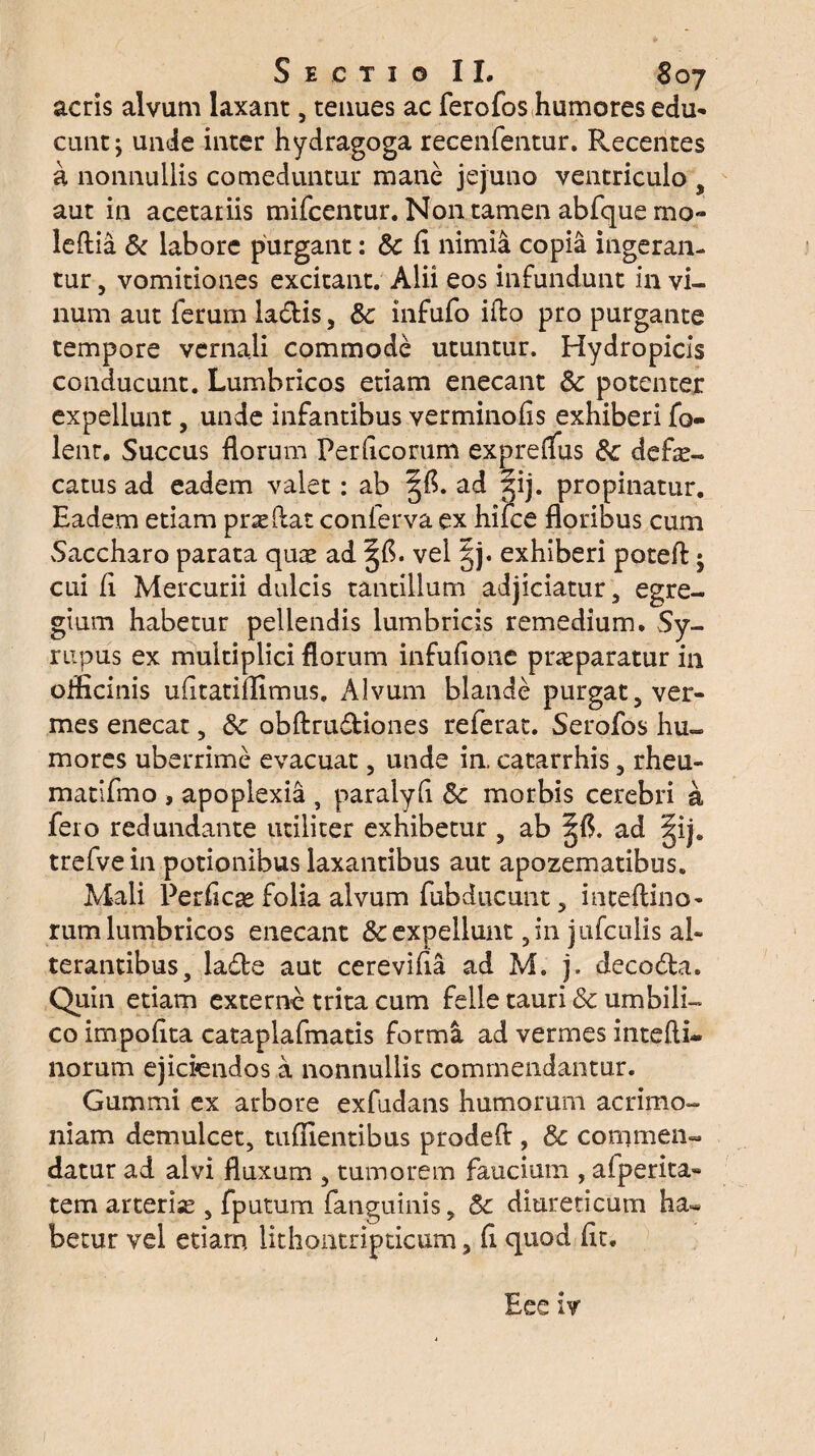 acris alvum laxant, tenues ac ferofos humores edu- eunt j unde inter hydragoga recenfentur. Recentes a nonnullis comeduntur mane jejuno ventriculo , aut in acetariis mifcentur. Non tamen abfque mo« leftia & labore purgant: & li nimia copia ingeran¬ tur , vomitiones excitant. Alii eos infundunt in vi¬ num aut ferum ladtis, Sc infufo iffcq pro purgante tempore vernali commode utuntur. Hydropicis conducunt. Lumbricos etiam enecant Sc potenter expellunt, unde infantibus verminofis exhiberi fo- lenr. Succus florum Perflcorum expreflus &c defle- catus ad eadem valet: ab ad 5ij. propinatur. Eadem etiam pneflat conferva ex hifce floribus cum Saccharo parata quae ad . vel |j. exhiberi poteft • cui fi Mercurii dulcis tantillum adjiciatur , egre¬ gium habetur pellendis lumbricis remedium. Sy- rupus ex multiplici florum infufione praeparatur in officinis ufltatiifimus. Alvum blande purgat ter¬ mes enecat , &c obftrudiones referat. Serofos hu¬ mores uberrime evacuat, unde in. catarrhis , rheu- matifmo , apoplexia , paralyfl & morbis cerebri a fero redundante utiliter exhibetur 5 ab §1$. ad §ij. trefvein potionibus laxantibus aut apozematibus. Mali Perfica» folia alvum fubducunt 5 inteftino- rum lumbricos enecant & expellunt, in jufculis al¬ terantibus, lacie aut cerevifla ad M. j. decodta. Quin etiam externe trita cum felle tauri & umbili¬ co impolita cataplafmatis forma ad vermes intefti* norum ejiciendos a nonnullis commendantur. Gummi ex arbore exfudans humorum acrimo¬ niam demulcet, tuflientibus prodefl , Sc commen¬ datur ad alvi fluxum , tumorem faucium , afperita- tem arterias, fputum fanguinis, & diureticum ha¬ betur vel etiam lithontripticum 5II quod fic.