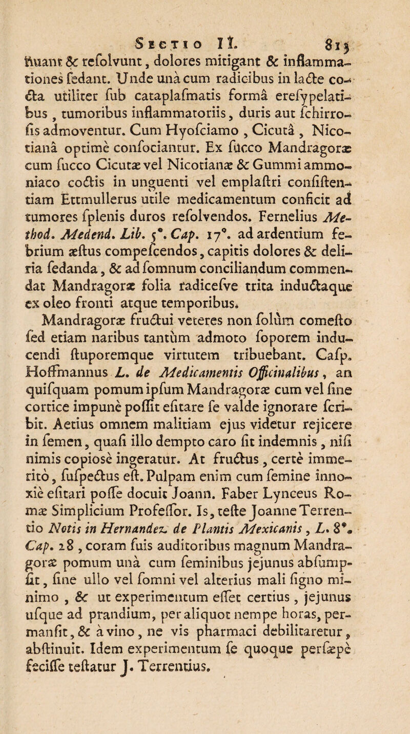 toant Sc refolvunt, dolores mitigant & inflamma¬ tiones fedant. Unde una cum radicibus in lade co-* da utiliter fub cataplafmatis forma erefypelati- bus , tumoribus inflammatoriis, duris aut fchirro- fis admoventur. Cum Hyofciamo , Cicuta , Nico- tiana optime confociantur. Ex fucco Mandragoras cum fucco Cicutae vel Nicotianae Sc Gummiammo- niaco codis in unguenti vel emplaftri confiften- tiam Ettmullerus utile medicamentum conficit ad tumores fplenis duros refolvendos. Fernelius Me- thod. Medend. Lib. $*.Cap. 170. ad ardentium fe¬ brium aeftus compefcendos, capitis dolores Sc deli¬ ria fedanda, Sc ad fomnum conciliandum commen¬ dat Mandragorae folia radicefve trica indudaque ex oleo fronti atque temporibus* Mandragorae frudui veteres non folum comefto fed etiam naribus tantum admoto foporem indu¬ cendi ftuporemque virtutem tribuebant. Cafp. Hoffinannus L. de Medicamentis Officiualibus, an quifquam pomum ipfum Mandragorae cum vel fine cortice impune poffit efitare fe valde ignorare feri- bit. Aetius omnem malitiam ejus videtur rejicere in femen, quafi illo dempto caro fit indemnis , nifi nimis copiose ingeratur. At frudus, certe imme¬ rito, fufpedus eft. Pulpam enim cum femine inno¬ xie efitari pofle docuit Joann. Faber Lynceus Ro¬ mae Simplicium Profeflbr. Is, tefte joanneTerren¬ do Notis in Hernandei* de Plantis Mexicanis , L. 8% Cap. 28 , coram fuis auditoribus magnum Mandra¬ gorae pomum una cum feminibus jejunus abfiimp- fit, fine ullo vel fomni vel alterius mali figno mi¬ nimo , Sc ut experimentum efiet certius, jejunus ufque ad prandium, per aliquot nempe horas, per- manfit,& a vino, ne vis pharmaci debilitaretur, abftinuit. Idem experimentum fe quoque perfiepe fecifle teftatur J. Terrendus.