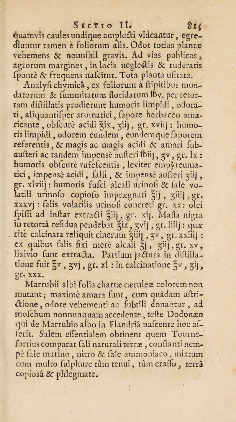 Sectio! !• Bt§ quamvis caules undique ample&i videantur, egre¬ diuntur tamen e foliorum alis. Odor totius plantae vehemens Sc nonnihil gravis. Ad vias publicas, agrorum margines , in locis neglegis Sc ruderatis fponte Sc frequens nafcitur. Tota planta ufitata. Analyfi chymicl, ex foliorum a flipitibus mun¬ datorum Sc fummitatum Roridarum ifev. per retor¬ tam diflillatis prodierunt humoris limpidi, odora¬ ti, aliquantifper aromatici, fapore herbaceo ama¬ ricante , obfcure acidi §ix, giij, gr. xviij; humo¬ ris limpidi, odorem eundem , eundemque faporem referentis, Sc magis ac magis acidi Sc amari fub- aufleri ac tandem impense aufteriIbiij, ^v, gr. lx s humoris obfcure rufefcentis , leviter empyreuma- tici, impense acidi, falfi , Sc impense aufleri giij, gr. xlviij: humoris fufci alcali urinofi Sc fale vo¬ latili urinofo copiofo impraegnati §ij , giiij, gr. xxxvj : falis volatilis urinofi concreti gr. xx: olei fpiffi ad inftar extra&i §iij, gr. xij. Mafla nigra in retorta refidua pendebat ^ix, ^vij, gr. liiij: quae , rite calcinata reliquit cinerum §iiij , jv, gr. xxiiij : ex quibus falis fixi mere alcali * giij, gr. xv, lixivio funt extra£la. Partium ja&ura in diflilla- tione fuit , gvj, gr. xl: in calcihatione |v, 51J, gr. xxx. Marrubii albi folia chartae caerulea colorem non mutant; maxime amara funt, cum quadam aftri- &ione, odore vehementi ac fubtili donantur , ad mofchum nonnunquam accedente, tefle Dodonaeo qui de Marrubio albo in Flandria nafcente hoc af- ierit. Salem elfentialem obtinent quem Tourne- fortius comparat fali naturali terrae , conflanti nem¬ pe fale marino, nitro Sc fale ammoniaco, mixtum cum multo fulphure tum tenui, tum crafTo, terri copiosa Sc phlegmate.