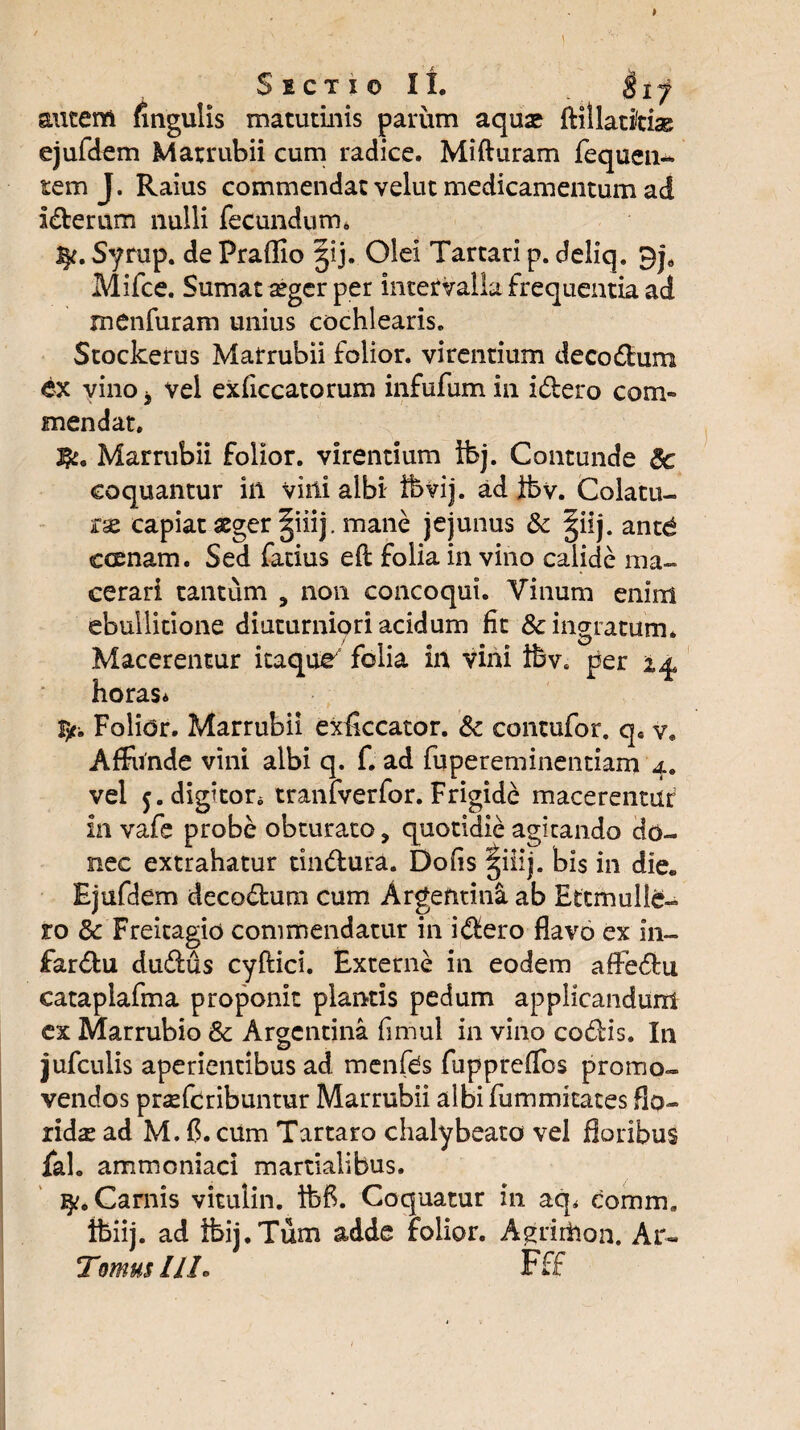 Secti© XI, $ij autem fingulis matutinis parum aquse ftilladtias ejufdem Marrubii cum radice. Mifturam fequen- tem J. Raius commendat velut medicamentum ad I&erum nulli fecundum* J^. Syrup. de Praffio |ij. Olei Tartari p. deliq. Mifce. Sumat segcr per intervalla frequentia ad menfuram unius cochlearis. Stockerus Marrubii folior. virentium deco&um ex vino j vel exficcatorum infufum in i&ero com¬ mendat. Marrubii folior. virentium tbj. Contunde 8c coquantur in vini albi fbvij. ad ibv. Colatu¬ ra capiat aeger |iiij. mane jejunus & §iij. antd ccenam. Sed fatius efl folia in vino calide ma¬ cerari tantum , non concoqui. Vinum enim ebullitione diuturniori acidum fit & ingratum* Macerentur itaque folia in vini ibve per i% horas* fyr. Folior. Marrubii exflccator. Sc contufor. qa v. Affunde vini albi q. f. ad fupereminentiam 4. vel j.digttor* tranfverfor. Frigide macerentur in vafe probe obturato, quotidie agitando do¬ nec extrahatur tindura. Dolis |iiij. bis in die. Ejufdem decodum cum ArgentinS. ab Ettmulle- ro 3c Freitagio commendatur in idero flavo ex 111- fardu dudus cyftici. Externe in eodem affedu cataplafma proponit plantis pedum applicandum ex Marrubio 8c Argentina fimul in vino codis. In jufculis aperientibus ad menfbs fuppreflos promo¬ vendos prsefcribuntur Marrubii albi fummitates flo¬ rida ad M. {?. cum Tartaro chalybeato vel floribus fah ammoniaci martialibus. Camis vitulin. Ibf. Coquatur in aq* comm. ifeiij. ad ibij.Tum adde folior. A^riihon. Ar« Tomus IIL Fff