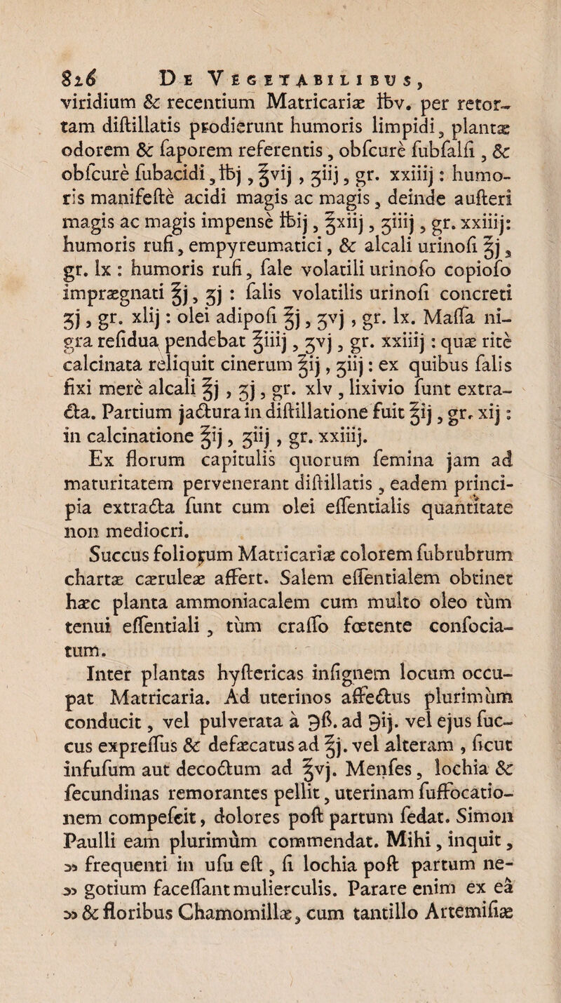 viridium 8c recentium Matricarix ibv. per retor¬ tam diftillatis prodierunt humoris limpidi 9 plantx odorem & faporem referentis, obfcure fubfalfi, Sc obfcure fubacidi9 ibj, ^vij , ^iij 5 gr. xxiiij: humo¬ ris manifefte acidi magis ac magis 3 deinde aufteri magis ac magis impense ibij, §xiij, jiiij ? gr. xxiiij: humoris rufi, empyreumatici, & alcali urinofi gj a gr. ix : humoris rufi, fale volatili urinofo copiofo impraegnati |j, gj : falis volatilis urinofi concreti gj, gr. xlij: olei adipofi , gvj , gr. lx. Mafia ni¬ gra refidua pendebat §iiij ? gvj 3 gr. xxiiij: quae rite calcinata reliquit cinerum |ij, giij: ex quibus falis fixi mere alcali §j > 3j, gr. xlv , lixivio funt extra¬ ria. Partium ja£lurain diftillatione fuit §ij 5 gr, xij: in calcinatione §ij, giij , gr. xxiiij. Ex florum capitulis quorum femina jam ad maturitatem pervenerant diftillatis, eadem princi¬ pia extra&a funt cum olei effentialis quantitate non mediocri. Succus foliolum Matricariae colorem fubrubrum chartae caeruleae affert. Salem eflentialem obtinet haec planta ammoniacalem cum multo oleo tum tenui effentiali , tum craffo foetente confocia- tum. Inter plantas hyftericas infignem locum occu¬ pat Matricaria. Ad uterinos affe&us plurimam conducit, vel pulverata a 9$. ad 9ij. vel ejus fuc- cus expreffus 8c defaecatus ad |j. vel alteram , ficut infufum aut deco6tum ad ^vj. Menfes, lochia 8c fecundinas remorantes pellit 5 uterinam fuflfocatio- nem compefcit, dolores poft partum fedat. Simon Paulli eam plurimum commendat. Mihi, inquit, 35 frequenti in ufu eft, fi lochia poft partum ne- 35 gotium facelfant mulierculis. Parare enim ex ea floribus Chamomillae, cum tantillo Artemifiag