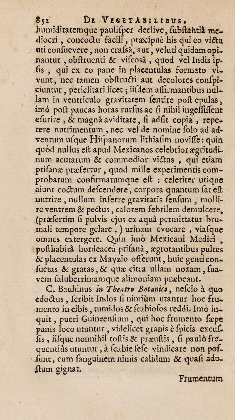 humiditatemque paulifper declive jfubftahtii me- diocri, concodu facili, praecipue his qui eo vidu uti confuevere, non crafsa, aut, veluti quidam opi¬ nantur 3 obftruenci & vifcosa , quod vel Indis ip» iis 5 qui ex eo pane in placentulas formato vi¬ vunt, nec tamen obftrudi aut decolores confpi- ciuntur, periclitari licet ; iifdem affirmantibus nul¬ lam in ventriculo gravitatem fentire poft epulas * imo poft paucas horas rurfus ac fi nihil ingefliflent efurire , & magna aviditate, fi adfit copia , repe¬ tere nutrimentum , nec vel de nomine folo ad ad* ventum ufque Hifpanorum lithiafim noviffe: quin quod nullus eft apud Mexicanos celebrior sgritudi- num acutarum &c commodior vidus , qui etiam ptifanas praefertur , quod mille experimentis com¬ probatum confirmatum que efl : celeriter utique aiunt codum defcendere, corpora quantum fat eff: nutrire , nullum inferre gravitatis fenfum , molli» re ventrem & pedus, calorem febrilem demulcere* (pr&fertim fi pulvis ejus ex aqua permittatur bru¬ mali tempore gelare , ) urinam evocare , viafque omnes extergere. Quin imb Mexicani Medici , pofthabitl hordeacea ptifana, aegrotantibus pultes & placentulas ex Mayzio offerunt, huic genticon- fuetas 8c gratas, & quae citra ullam noxam, fua- vem faluberrimamque alimoniam praebeant. C. Bauhinus in Theatro Botanico, nefcio a quo edodus , fcribit Indos fi nimium utantur hoc fru¬ mento in cibis, tumidos Sc fcabiofos reddi. Imb in¬ quit , pueri Guineenfium , qui hoc frumento faepe panis loco utuntur , videlicet granis e fpicis excuk fis , iifque nonnihil toftis Sc praeuftis , fi paulo fre¬ quentius utuntur, a fcabie fefe vindicare non pof« mnt, cum fanguinem nimis calidum 8c quafi adu. itum gignat. Frumentum